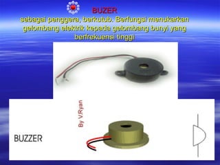 BUZER
sebagai penggera, berkutub. Berfungsi menukarkan
gelombang elektrik kepada gelombang bunyi yang
berfrekuensi tinggi

 