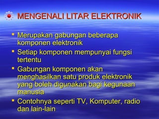 MENGENALI LITAR ELEKTRONIK
 Merupakan gabungan beberapa
komponen elektronik
 Setiap komponen mempunyai fungsi
tertentu
 Gabungan komponen akan
menghasilkan satu produk elektronik
yang boleh digunakan bagi kegunaan
manusia
 Contohnya seperti TV, Komputer, radio
dan lain-lain

 