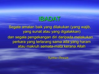 IBADAT
Segala amalan baik yang dilakukan (yang wajib,
yang sunat atau yang digalakkan)
dan segala pengekangan diri daripada melakukan
perkara yang terlarang sama ada yang haram
atau makruh semata-mata kerana Allah
- Kamus Dewan

 