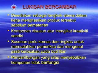 LUKISAN BERGAMBAR
 Disediakan sebagai langkah utama dalam
kerja menghasilkan produk tersebut
sebelum pematerian
 Komponen disusun atur mengikut kreativiti
sendiri
 Susunan perlu kemas dan ringkas untuk
memudahkan pemeriksa dan mengenal
pasti kerosakan pada bod litar
 Penyambungan yang silap menyebabkan
komponen tidak berfungsi

 