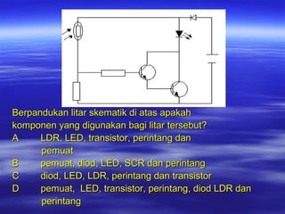 Berpandukan litar skematik di atas apakah
komponen yang digunakan bagi litar tersebut?
A
LDR, LED, transistor, perintang dan
pemuat
B
pemuat, diod, LED, SCR dan perintang
C
diod, LED, LDR, perintang dan transistor
D
pemuat, LED, transistor, perintang, diod LDR dan
perintang

 