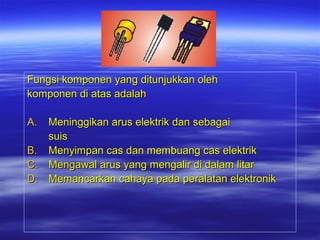 Fungsi komponen yang ditunjukkan oleh
komponen di atas adalah
A.

Meninggikan arus elektrik dan sebagai
suis
B. Menyimpan cas dan membuang cas elektrik
C. Mengawal arus yang mengalir di dalam litar
D. Memancarkan cahaya pada peralatan elektronik

 