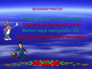 SEUNGKAP PANTUN

Bunga raya kembang berseri
Ditanam orang hiasan taman
Mohon saya mengundur diri
Jika pun kurang berilah kemaafan

 