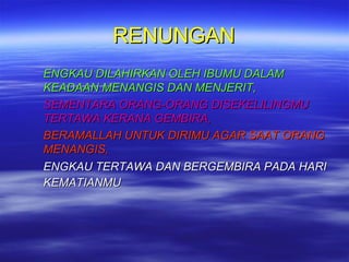 RENUNGAN
ENGKAU DILAHIRKAN OLEH IBUMU DALAM
KEADAAN MENANGIS DAN MENJERIT,
SEMENTARA ORANG-ORANG DISEKELILINGMU
TERTAWA KERANA GEMBIRA,
BERAMALLAH UNTUK DIRIMU AGAR SAAT ORANG
MENANGIS,
ENGKAU TERTAWA DAN BERGEMBIRA PADA HARI
KEMATIANMU

 