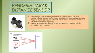 PENDERIA JARAK
DISTANCE SENSOR
1. Berfungsi untuk mengesan dan membaca ukuran
jarak,sama ada objek yang diperbuat daripada logam
ataupun bukan logam.
2. Mengesan objek berdasarkan penerimaan pantulan
cahaya infa merah.
 