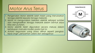 Motor Arus Terus
1. Pengenalan Motor elektrik ialah mesin yang menukarkan
tenaga elektrik kepada tenaga mekanik.
2. Motor ini mengunakan bekalan elektrik sebagai sumber
dan menghasilkan tenaga mekanik dalam bentuk daya
kilas dan putaran.
3. Motor elektrik telah digunakan secara meluas dalam
kehidupan manusia moden pada hari ini.
4. Antara kegunaan yang biasa dilihat seperti pengisar,
kipas angin ,penyaman udara dan sebagainya
 