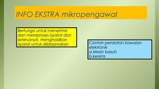 INFO EKSTRA mikropengawal
Berfungsi untuk menerima
dan memproses isyarat dan
seterusnya menghasilkan
isyarat untuk dilaksanakan Contoh peralatan kawalan
elektronik
a.Mesin basuh
b.kereta
 