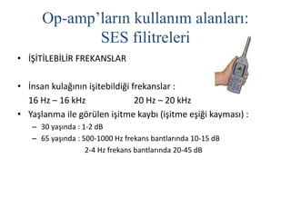 Op-amp’ların kullanım alanları:
SES filitreleri
• İŞİTİLEBİLİR FREKANSLAR
• İnsan kulağının işitebildiği frekanslar :
16 Hz – 16 kHz 20 Hz – 20 kHz
• Yaşlanma ile görülen işitme kaybı (işitme eşiği kayması) :
– 30 yaşında : 1-2 dB
– 65 yaşında : 500-1000 Hz frekans bantlarında 10-15 dB
2-4 Hz frekans bantlarında 20-45 dB
 