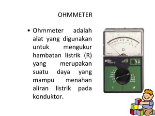 OHMMETER

• Ohmmeter adalah
  alat yang digunakan
  untuk      mengukur
  hambatan listrik (R)
  yang     merupakan
  suatu daya yang
  mampu       menahan
  aliran listrik pada
  konduktor.
 
