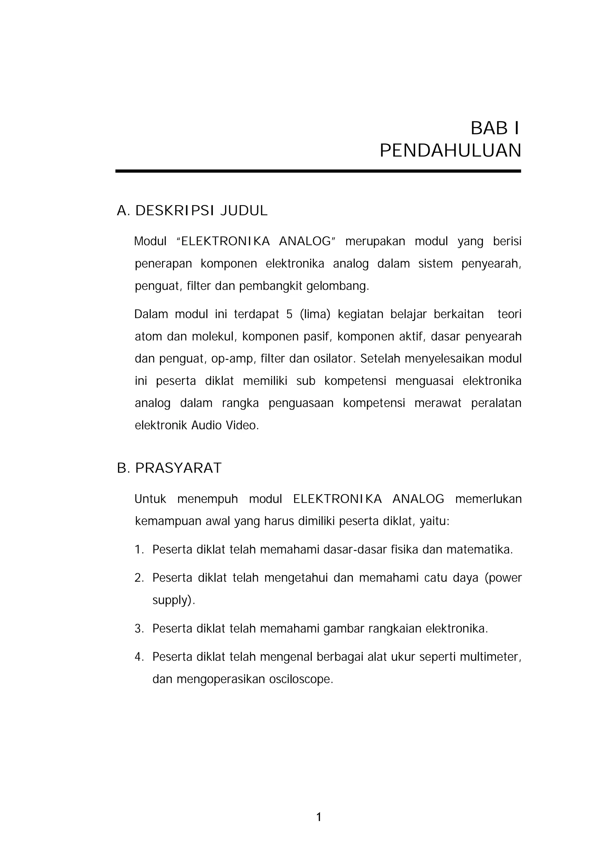 BAB I
                                              PENDAHULUAN


A. DESKRIPSI JUDUL

  Modul “ELEKTRONIKA ANALOG” merupakan modul yang berisi
  penerapan komponen elektronika analog dalam sistem penyearah,
  penguat, filter dan pembangkit gelombang.

  Dalam modul ini terdapat 5 (lima) kegiatan belajar berkaitan      teori
  atom dan molekul, komponen pasif, komponen aktif, dasar penyearah
  dan penguat, op-amp, filter dan osilator. Setelah menyelesaikan modul
  ini peserta diklat memiliki sub kompetensi menguasai elektronika
  analog dalam rangka penguasaan kompetensi merawat peralatan
  elektronik Audio Video.


B. PRASYARAT

  Untuk menempuh modul ELEKTRONIKA ANALOG memerlukan
  kemampuan awal yang harus dimiliki peserta diklat, yaitu:

  1. Peserta diklat telah memahami dasar-dasar fisika dan matematika.

  2. Peserta diklat telah mengetahui dan memahami catu daya (power
     supply).

  3. Peserta diklat telah memahami gambar rangkaian elektronika.

  4. Peserta diklat telah mengenal berbagai alat ukur seperti multimeter,
     dan mengoperasikan osciloscope.




                                   1
 