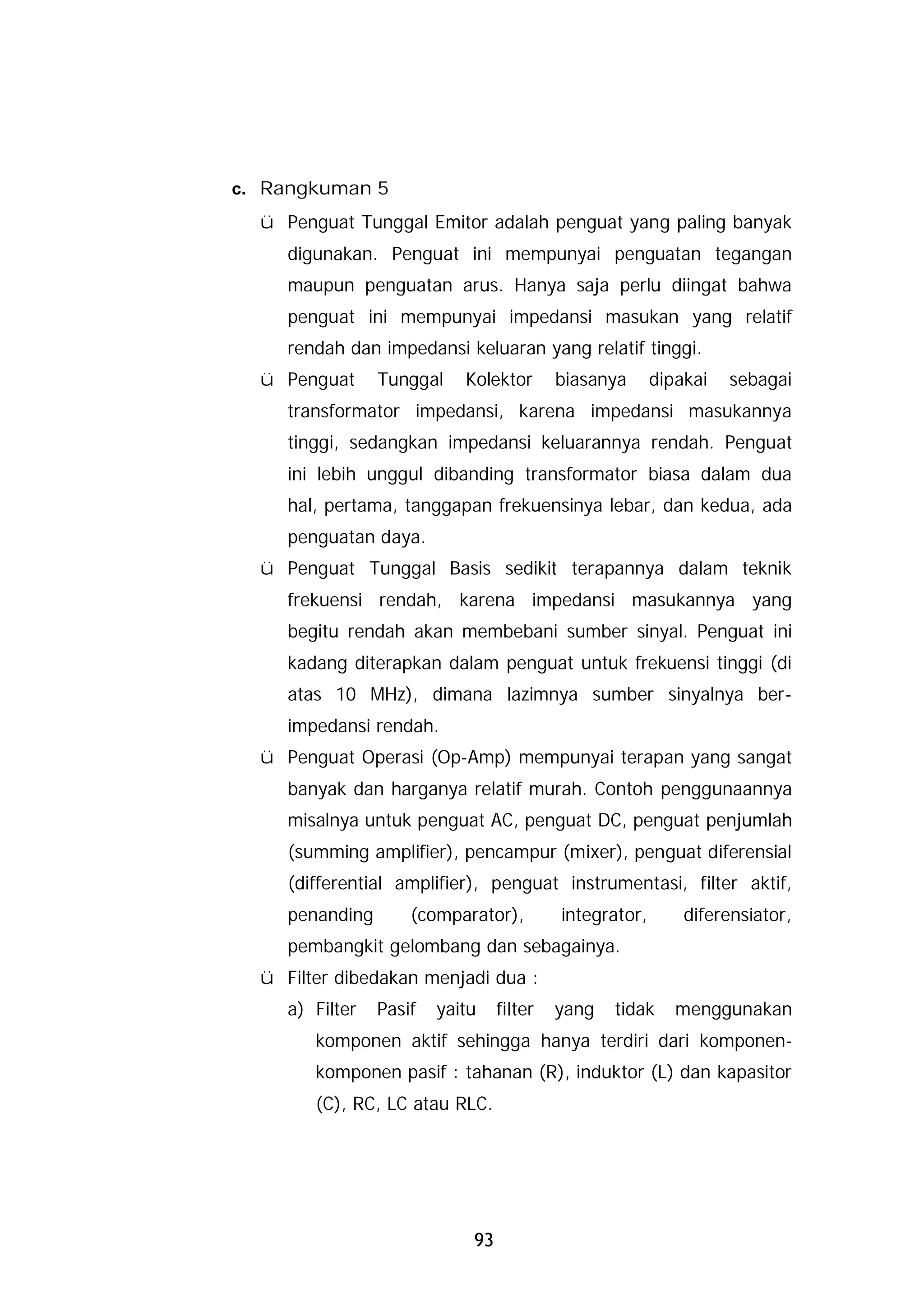 c. Rangkuman 5
  ü Penguat Tunggal Emitor adalah penguat yang paling banyak
     digunakan. Penguat ini mempunyai penguatan tegangan
     maupun penguatan arus. Hanya saja perlu diingat bahwa
     penguat ini mempunyai impedansi masukan yang relatif
     rendah dan impedansi keluaran yang relatif tinggi.
  ü Penguat      Tunggal    Kolektor       biasanya      dipakai   sebagai
     transformator impedansi, karena impedansi masukannya
     tinggi, sedangkan impedansi keluarannya rendah. Penguat
     ini lebih unggul dibanding transformator biasa dalam dua
     hal, pertama, tanggapan frekuensinya lebar, dan kedua, ada
     penguatan daya.
  ü Penguat Tunggal Basis sedikit terapannya dalam teknik
     frekuensi rendah, karena impedansi masukannya yang
     begitu rendah akan membebani sumber sinyal. Penguat ini
     kadang diterapkan dalam penguat untuk frekuensi tinggi (di
     atas 10 MHz), dimana lazimnya sumber sinyalnya ber-
     impedansi rendah.
  ü Penguat Operasi (Op-Amp) mempunyai terapan yang sangat
     banyak dan harganya relatif murah. Contoh penggunaannya
     misalnya untuk penguat AC, penguat DC, penguat penjumlah
     (summing amplifier), pencampur (mixer), penguat diferensial
     (differential amplifier), penguat instrumentasi, filter aktif,
     penanding       (comparator),         integrator,       diferensiator,
     pembangkit gelombang dan sebagainya.
  ü Filter dibedakan menjadi dua :
     a) Filter   Pasif   yaitu    filter   yang   tidak     menggunakan
        komponen aktif sehingga hanya terdiri dari komponen-
        komponen pasif : tahanan (R), induktor (L) dan kapasitor
        (C), RC, LC atau RLC.




                             93
 