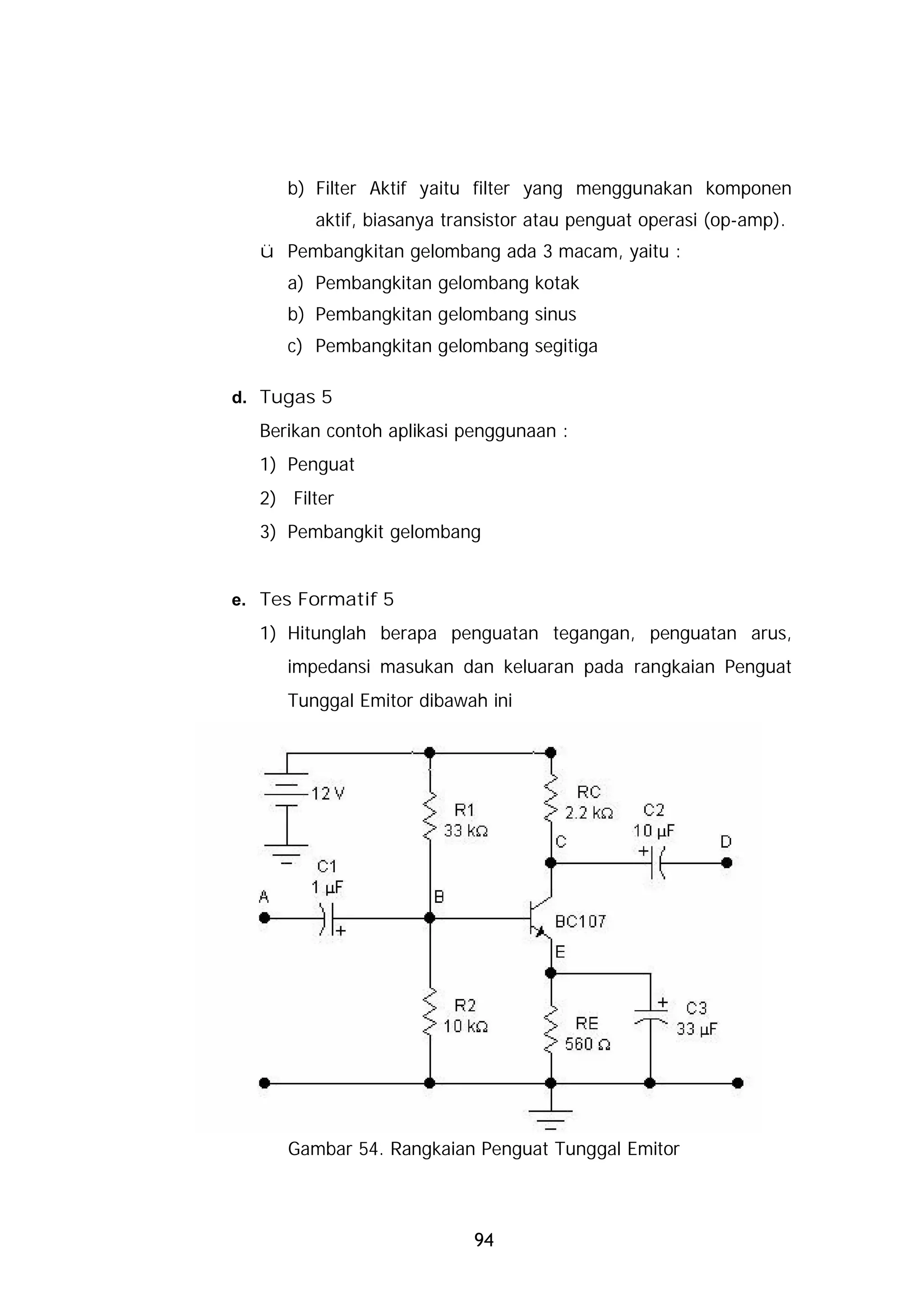 b) Filter Aktif yaitu filter yang menggunakan komponen
        aktif, biasanya transistor atau penguat operasi (op-amp).
  ü Pembangkitan gelombang ada 3 macam, yaitu :
     a) Pembangkitan gelombang kotak
     b) Pembangkitan gelombang sinus
     c) Pembangkitan gelombang segitiga

d. Tugas 5
  Berikan contoh aplikasi penggunaan :
  1) Penguat
  2) Filter
  3) Pembangkit gelombang


e. Tes Formatif 5
  1) Hitunglah berapa penguatan tegangan, penguatan arus,
     impedansi masukan dan keluaran pada rangkaian Penguat
     Tunggal Emitor dibawah ini




     Gambar 54. Rangkaian Penguat Tunggal Emitor



                           94
 