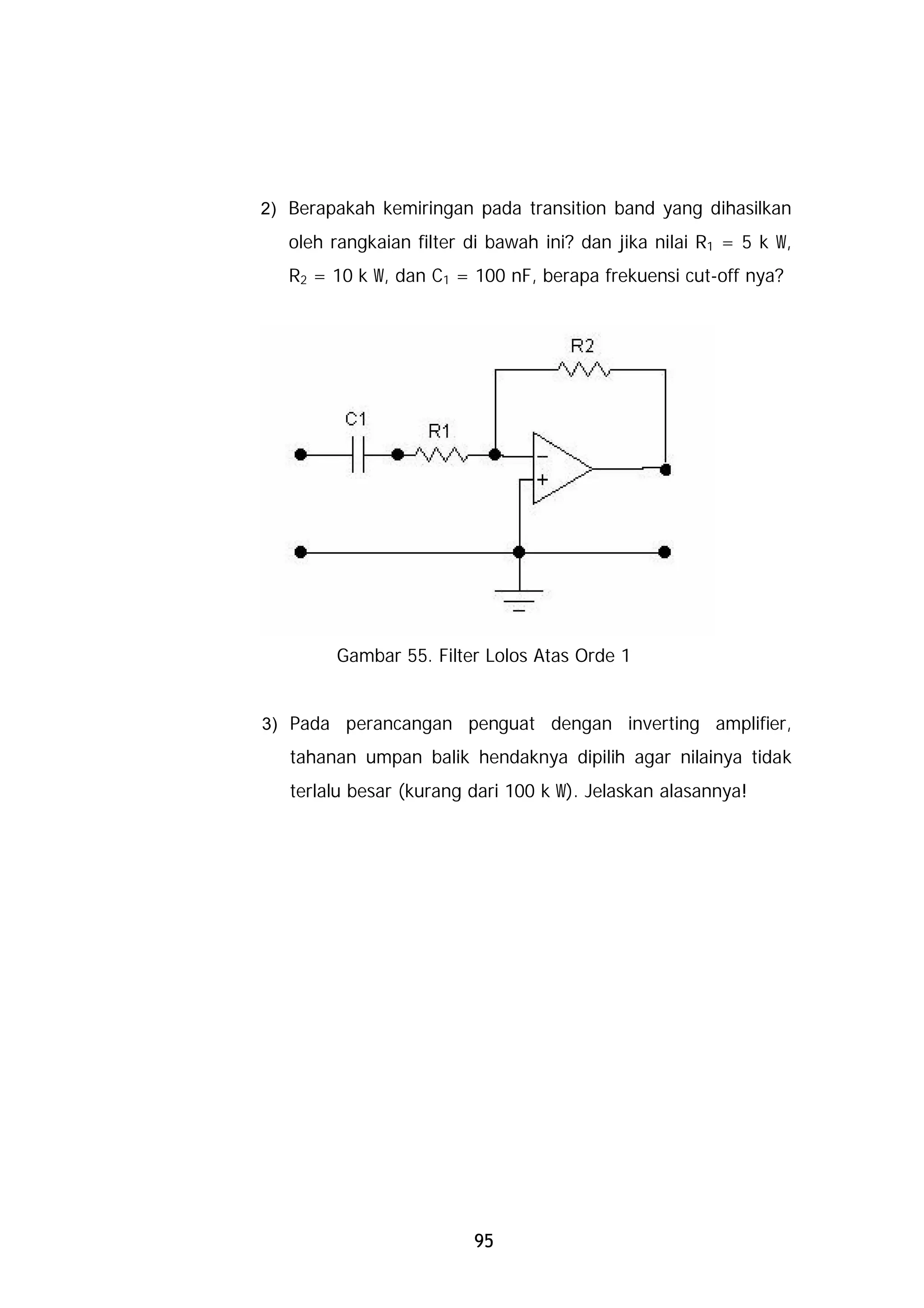 2) Berapakah kemiringan pada transition band yang dihasilkan
   oleh rangkaian filter di bawah ini? dan jika nilai R1 = 5 k W,
   R2 = 10 k W, dan C1 = 100 nF, berapa frekuensi cut-off nya?




        Gambar 55. Filter Lolos Atas Orde 1


3) Pada perancangan penguat dengan inverting amplifier,
   tahanan umpan balik hendaknya dipilih agar nilainya tidak
   terlalu besar (kurang dari 100 k W). Jelaskan alasannya!




                         95
 