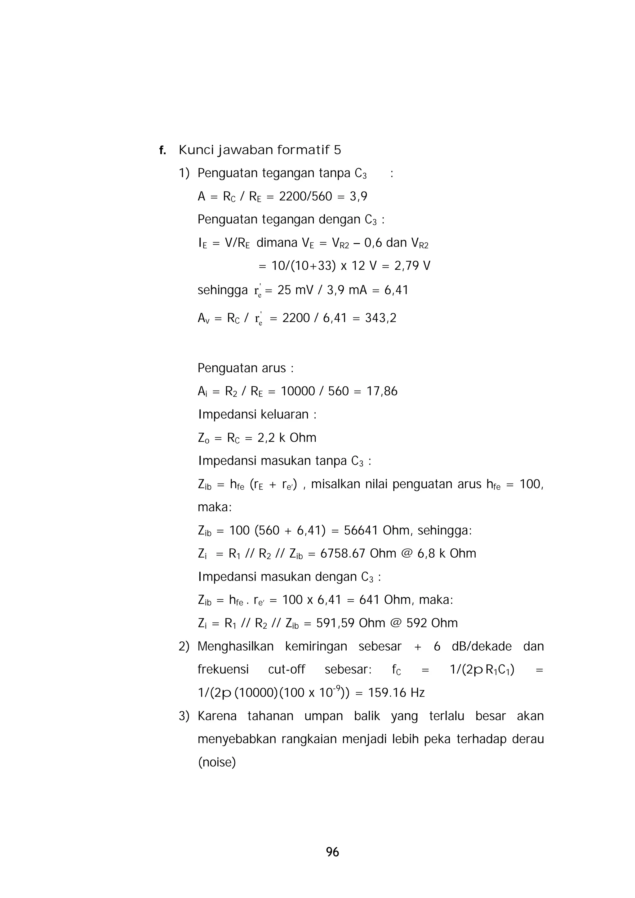 f.   Kunci jawaban formatif 5
     1) Penguatan tegangan tanpa C3       :
        A = RC / RE = 2200/560 = 3,9
        Penguatan tegangan dengan C3 :
        IE = V/RE dimana VE = VR2 – 0,6 dan VR2
                    = 10/(10+33) x 12 V = 2,79 V
        sehingga re' = 25 mV / 3,9 mA = 6,41

        Av = RC / re' = 2200 / 6,41 = 343,2


        Penguatan arus :
        Ai = R2 / RE = 10000 / 560 = 17,86
        Impedansi keluaran :
        Zo = RC = 2,2 k Ohm
        Impedansi masukan tanpa C3 :
        Zib = hfe (rE + re’) , misalkan nilai penguatan arus hfe = 100,
        maka:
        Zib = 100 (560 + 6,41) = 56641 Ohm, sehingga:
        Zi = R1 // R2 // Zib = 6758.67 Ohm @ 6,8 k Ohm
        Impedansi masukan dengan C3 :
        Zib = hfe . re’ = 100 x 6,41 = 641 Ohm, maka:
        Zi = R1 // R2 // Zib = 591,59 Ohm @ 592 Ohm
     2) Menghasilkan kemiringan sebesar + 6 dB/dekade dan
        frekuensi    cut-off   sebesar:    fC   =    1/(2pR1C1)      =
        1/(2p(10000)(100 x 10-9)) = 159.16 Hz
     3) Karena tahanan umpan balik yang terlalu besar akan
        menyebabkan rangkaian menjadi lebih peka terhadap derau
        (noise)




                               96
 