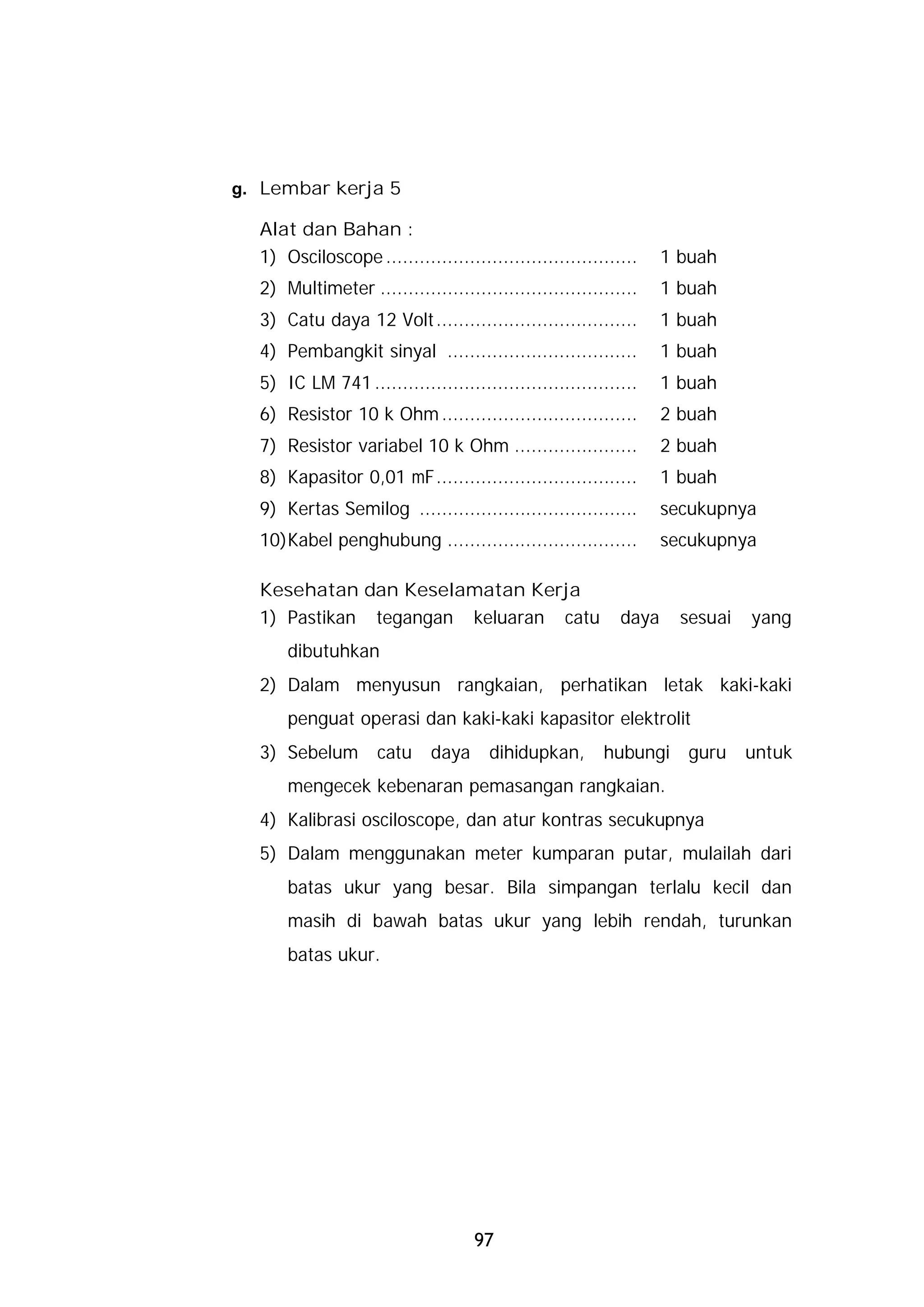 g. Lembar kerja 5

  Alat dan Bahan :
  1) Osciloscope .............................................    1 buah
  2) Multimeter ..............................................    1 buah
  3) Catu daya 12 Volt ....................................       1 buah
  4) Pembangkit sinyal ..................................         1 buah
  5) IC LM 741 ...............................................    1 buah
  6) Resistor 10 k Ohm ...................................        2 buah
  7) Resistor variabel 10 k Ohm ......................            2 buah
  8) Kapasitor 0,01 mF....................................        1 buah
  9) Kertas Semilog .......................................       secukupnya
  10)Kabel penghubung ..................................          secukupnya

  Kesehatan dan Keselamatan Kerja
  1) Pastikan tegangan keluaran catu                       daya     sesuai   yang
      dibutuhkan
  2) Dalam menyusun rangkaian, perhatikan letak kaki-kaki
      penguat operasi dan kaki-kaki kapasitor elektrolit
  3) Sebelum        catu     daya     dihidupkan,       hubungi     guru     untuk
      mengecek kebenaran pemasangan rangkaian.
  4) Kalibrasi osciloscope, dan atur kontras secukupnya
  5) Dalam menggunakan meter kumparan putar, mulailah dari
      batas ukur yang besar. Bila simpangan terlalu kecil dan
      masih di bawah batas ukur yang lebih rendah, turunkan
      batas ukur.




                                    97
 