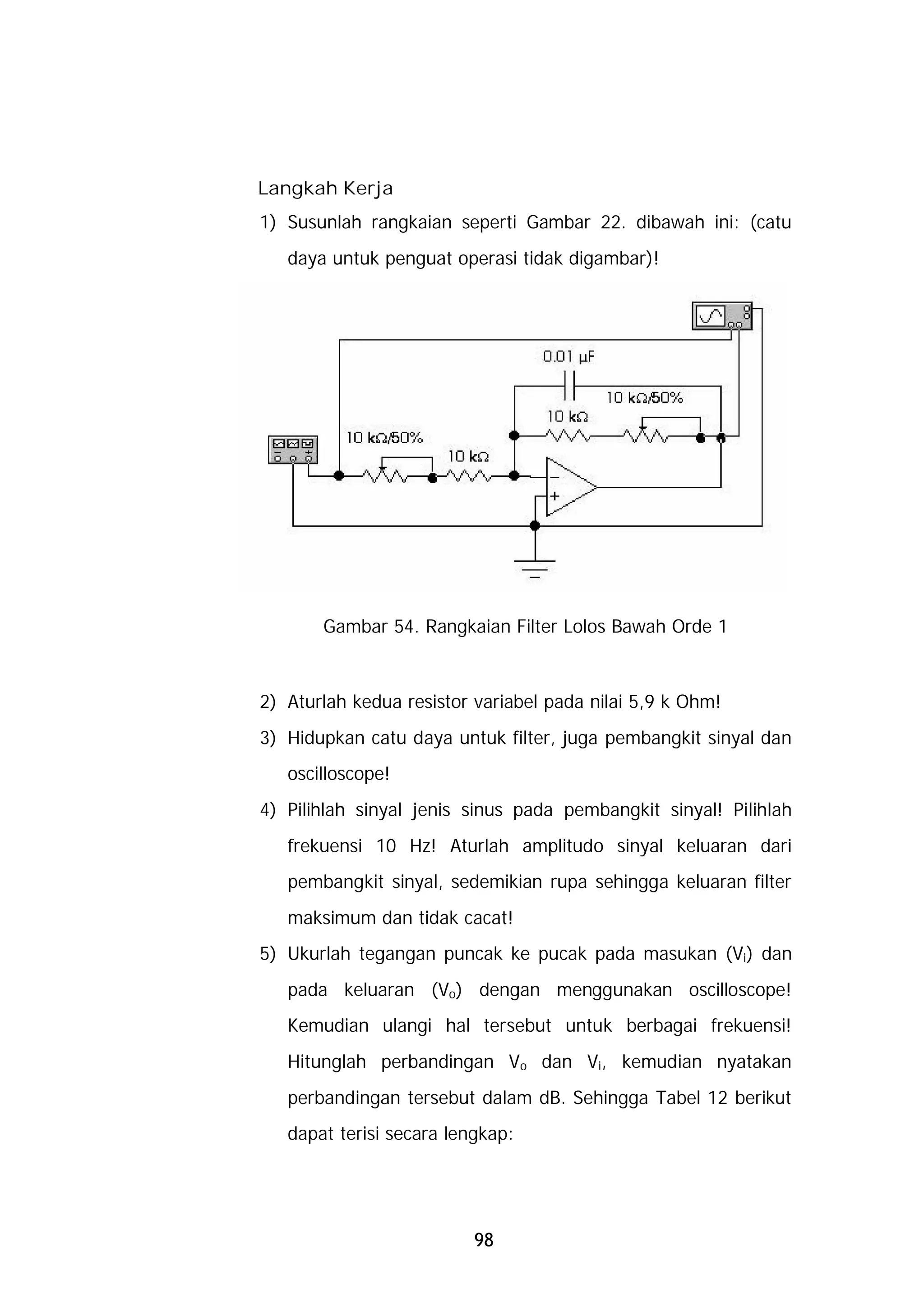 Langkah Kerja
1) Susunlah rangkaian seperti Gambar 22. dibawah ini: (catu
   daya untuk penguat operasi tidak digambar)!




       Gambar 54. Rangkaian Filter Lolos Bawah Orde 1



2) Aturlah kedua resistor variabel pada nilai 5,9 k Ohm!
3) Hidupkan catu daya untuk filter, juga pembangkit sinyal dan
   oscilloscope!
4) Pilihlah sinyal jenis sinus pada pembangkit sinyal! Pilihlah
   frekuensi 10 Hz! Aturlah amplitudo sinyal keluaran dari
   pembangkit sinyal, sedemikian rupa sehingga keluaran filter
   maksimum dan tidak cacat!
5) Ukurlah tegangan puncak ke pucak pada masukan (Vi) dan
   pada keluaran (Vo) dengan menggunakan oscilloscope!
   Kemudian ulangi hal tersebut untuk berbagai frekuensi!
   Hitunglah perbandingan Vo dan Vi, kemudian nyatakan
   perbandingan tersebut dalam dB. Sehingga Tabel 12 berikut
   dapat terisi secara lengkap:




                          98
 