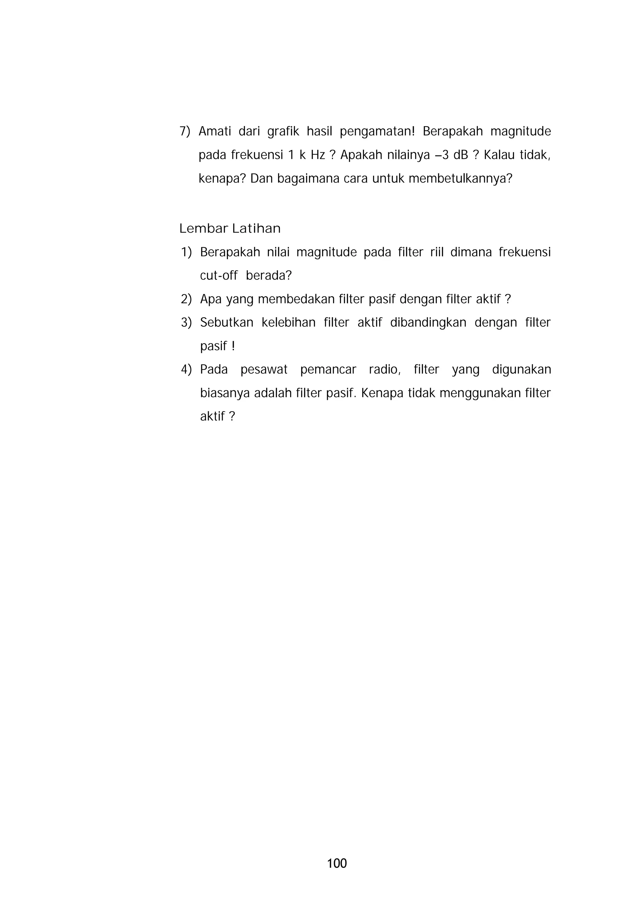 7) Amati dari grafik hasil pengamatan! Berapakah magnitude
   pada frekuensi 1 k Hz ? Apakah nilainya –3 dB ? Kalau tidak,
   kenapa? Dan bagaimana cara untuk membetulkannya?


Lembar Latihan
1) Berapakah nilai magnitude pada filter riil dimana frekuensi
   cut-off berada?
2) Apa yang membedakan filter pasif dengan filter aktif ?
3) Sebutkan kelebihan filter aktif dibandingkan dengan filter
   pasif !
4) Pada pesawat pemancar radio, filter yang digunakan
   biasanya adalah filter pasif. Kenapa tidak menggunakan filter
   aktif ?




                         100
 