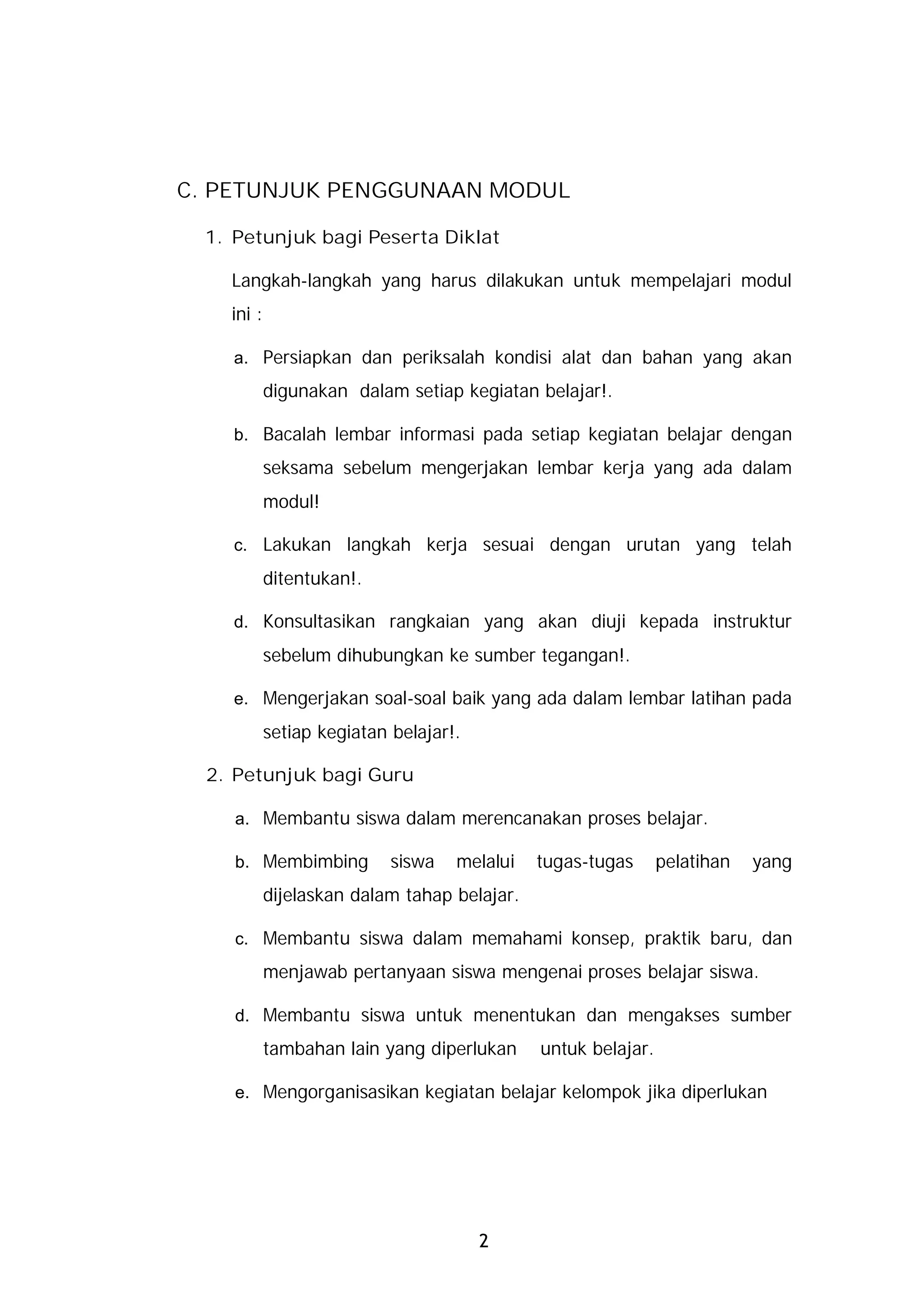 C. PETUNJUK PENGGUNAAN MODUL

 1. Petunjuk bagi Peserta Diklat

    Langkah-langkah yang harus dilakukan untuk mempelajari modul
    ini :

    a. Persiapkan dan periksalah kondisi alat dan bahan yang akan
            digunakan dalam setiap kegiatan belajar!.

    b. Bacalah lembar informasi pada setiap kegiatan belajar dengan
            seksama sebelum mengerjakan lembar kerja yang ada dalam
            modul!

    c. Lakukan langkah kerja sesuai dengan urutan yang telah
            ditentukan!.

    d. Konsultasikan rangkaian yang akan diuji kepada instruktur
            sebelum dihubungkan ke sumber tegangan!.

    e. Mengerjakan soal-soal baik yang ada dalam lembar latihan pada
            setiap kegiatan belajar!.

  2. Petunjuk bagi Guru

    a. Membantu siswa dalam merencanakan proses belajar.

    b. Membimbing           siswa   melalui   tugas-tugas      pelatihan   yang
            dijelaskan dalam tahap belajar.

    c. Membantu siswa dalam memahami konsep, praktik baru, dan
            menjawab pertanyaan siswa mengenai proses belajar siswa.

    d. Membantu siswa untuk menentukan dan mengakses sumber
            tambahan lain yang diperlukan     untuk belajar.

    e. Mengorganisasikan kegiatan belajar kelompok jika diperlukan




                                        2
 