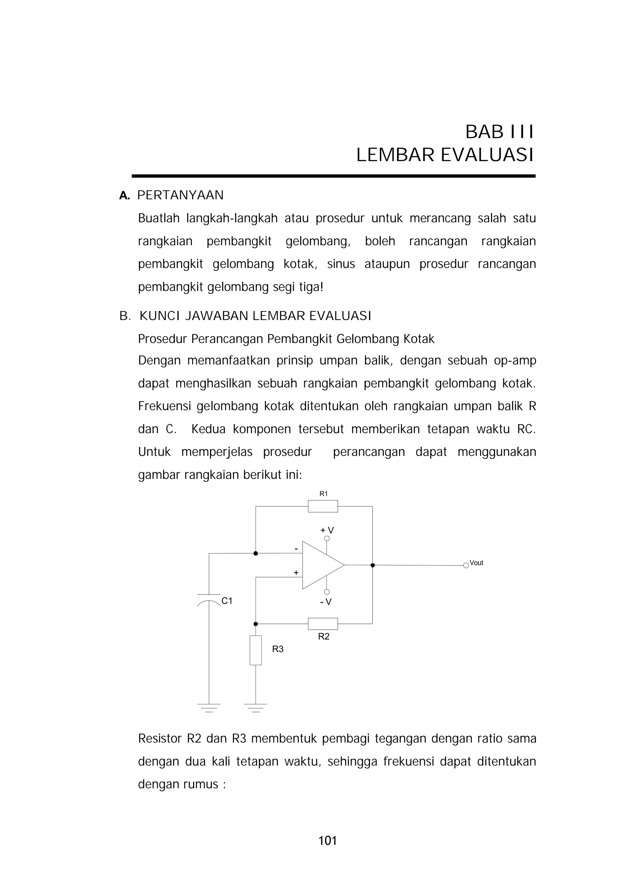 BAB III
                                             LEMBAR EVALUASI

A. PERTANYAAN
  Buatlah langkah-langkah atau prosedur untuk merancang salah satu
  rangkaian   pembangkit        gelombang,    boleh   rancangan      rangkaian
  pembangkit gelombang kotak, sinus ataupun prosedur rancangan
  pembangkit gelombang segi tiga!

B. KUNCI JAWABAN LEMBAR EVALUASI
  Prosedur Perancangan Pembangkit Gelombang Kotak
  Dengan memanfaatkan prinsip umpan balik, dengan sebuah op-amp
  dapat menghasilkan sebuah rangkaian pembangkit gelombang kotak.
  Frekuensi gelombang kotak ditentukan oleh rangkaian umpan balik R
  dan C.   Kedua komponen tersebut memberikan tetapan waktu RC.
  Untuk memperjelas prosedur              perancangan dapat menggunakan
  gambar rangkaian berikut ini:
                                     R1




                                     +V
                                 -
                                                                  Vout
                                 +


                C1                   -V


                                     R2
                           R3




  Resistor R2 dan R3 membentuk pembagi tegangan dengan ratio sama
  dengan dua kali tetapan waktu, sehingga frekuensi dapat ditentukan
  dengan rumus :



                                     101
 