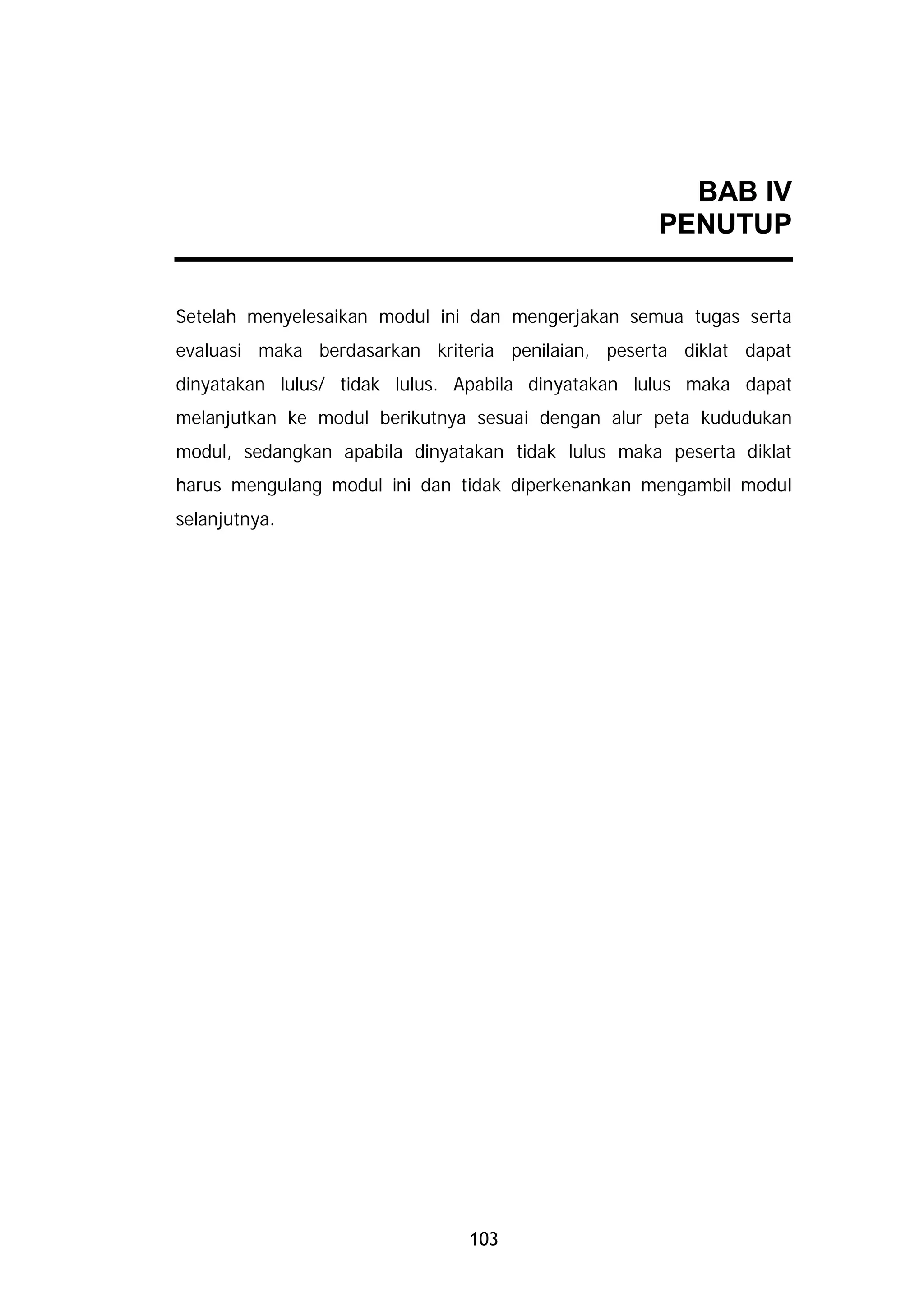 BAB IV
                                                    PENUTUP


Setelah menyelesaikan modul ini dan mengerjakan semua tugas serta
evaluasi maka berdasarkan kriteria penilaian, peserta diklat dapat
dinyatakan lulus/ tidak lulus. Apabila dinyatakan lulus maka dapat
melanjutkan ke modul berikutnya sesuai dengan alur peta kududukan
modul, sedangkan apabila dinyatakan tidak lulus maka peserta diklat
harus mengulang modul ini dan tidak diperkenankan mengambil modul
selanjutnya.




                               103
 