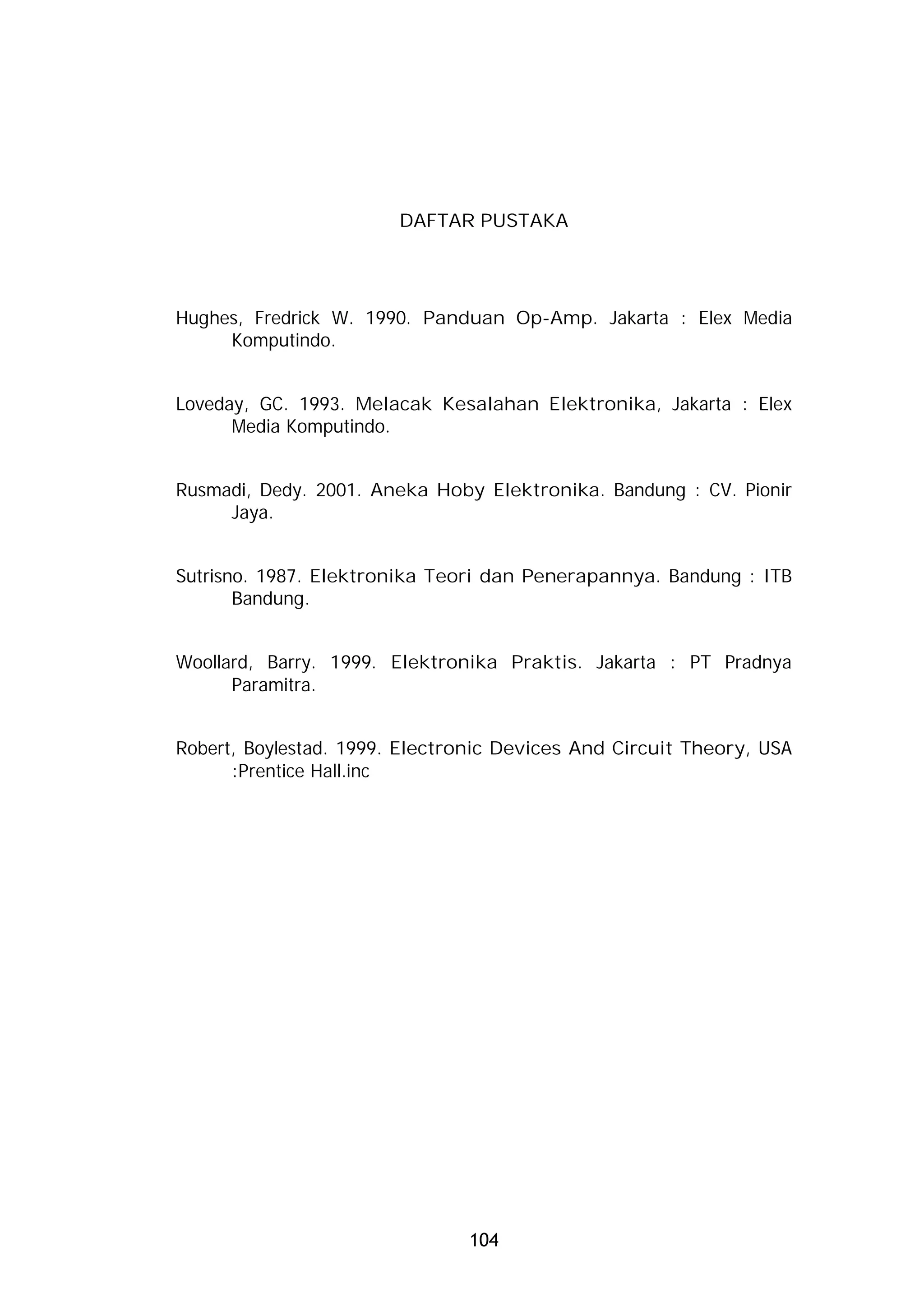 DAFTAR PUSTAKA




Hughes, Fredrick W. 1990. Panduan Op-Amp. Jakarta : Elex Media
     Komputindo.


Loveday, GC. 1993. Melacak Kesalahan Elektronika, Jakarta : Elex
      Media Komputindo.


Rusmadi, Dedy. 2001. Aneka Hoby Elektronika. Bandung : CV. Pionir
     Jaya.


Sutrisno. 1987. Elektronika Teori dan Penerapannya. Bandung : ITB
       Bandung.


Woollard, Barry. 1999. Elektronika Praktis. Jakarta : PT Pradnya
      Paramitra.


Robert, Boylestad. 1999. Electronic Devices And Circuit Theory, USA
      :Prentice Hall.inc




                               104
 