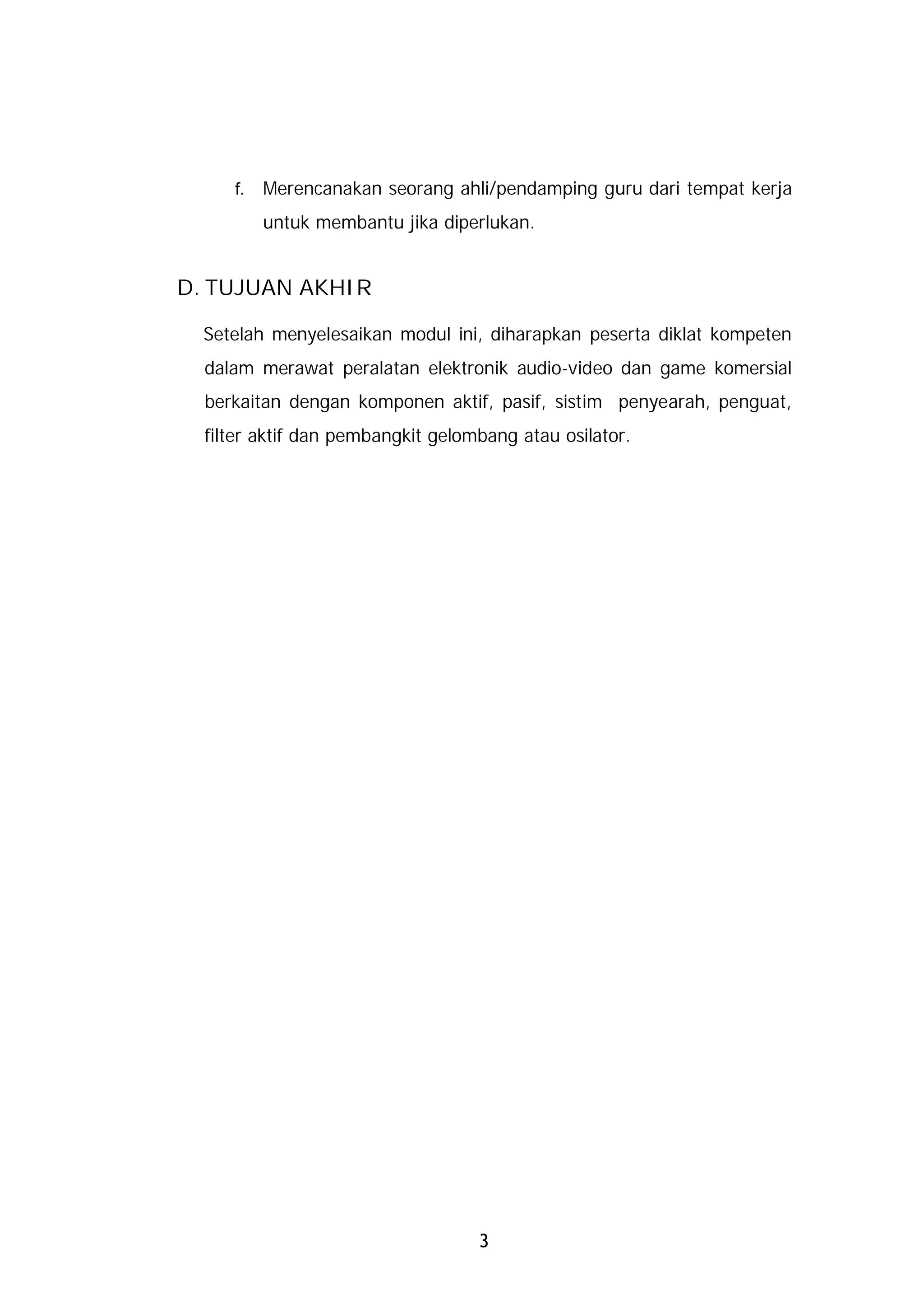 f.   Merencanakan seorang ahli/pendamping guru dari tempat kerja
          untuk membantu jika diperlukan.


D. TUJUAN AKHIR

  Setelah menyelesaikan modul ini, diharapkan peserta diklat kompeten
  dalam merawat peralatan elektronik audio-video dan game komersial
  berkaitan dengan komponen aktif, pasif, sistim penyearah, penguat,
  filter aktif dan pembangkit gelombang atau osilator.




                                   3
 