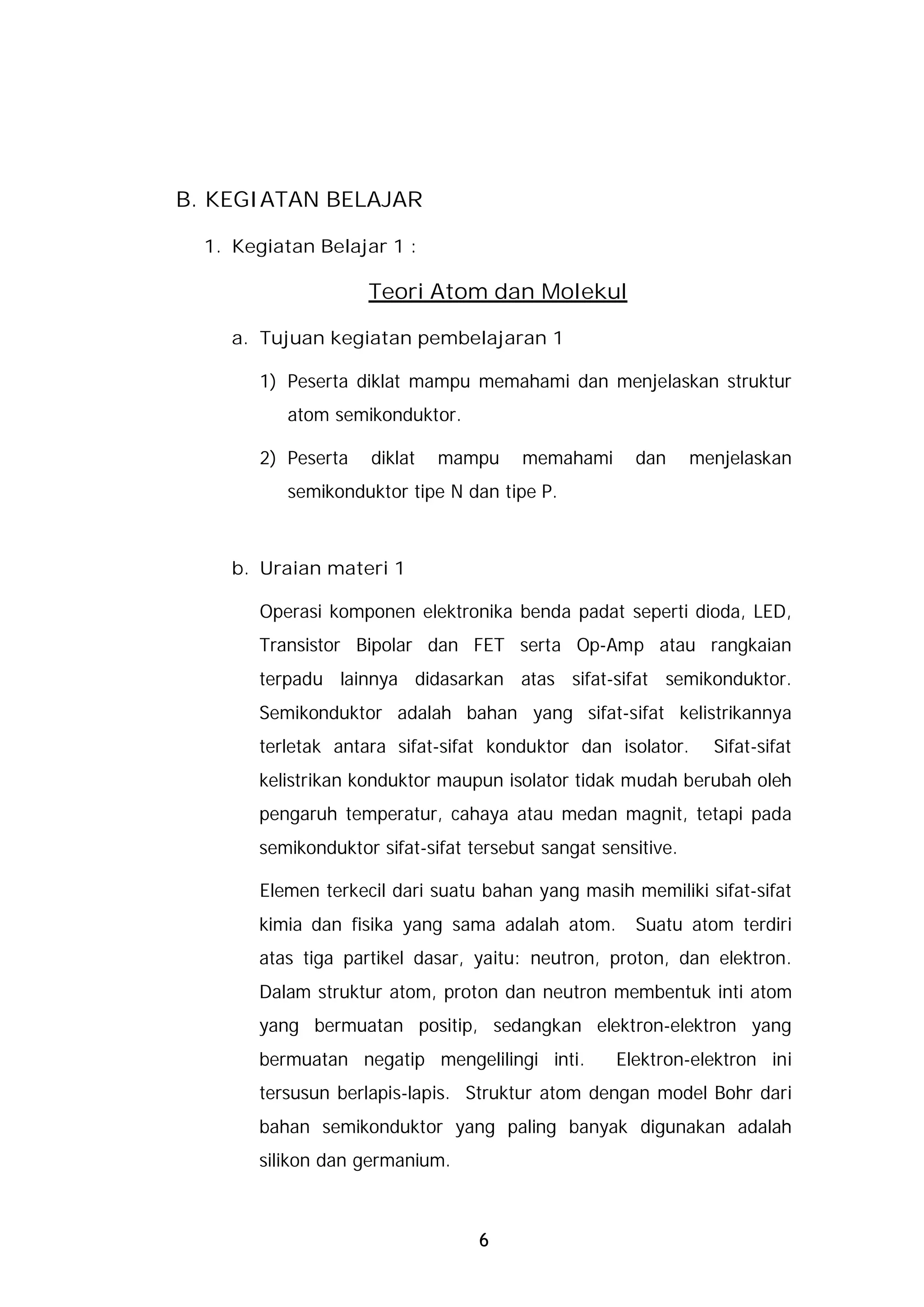 B. KEGIATAN BELAJAR

  1. Kegiatan Belajar 1 :

                     Teori Atom dan Molekul

     a. Tujuan kegiatan pembelajaran 1

        1) Peserta diklat mampu memahami dan menjelaskan struktur
           atom semikonduktor.

        2) Peserta   diklat   mampu    memahami      dan      menjelaskan
           semikonduktor tipe N dan tipe P.



     b. Uraian materi 1

        Operasi komponen elektronika benda padat seperti dioda, LED,
       Transistor Bipolar dan FET serta Op-Amp atau rangkaian
       terpadu lainnya didasarkan atas sifat-sifat semikonduktor.
       Semikonduktor adalah bahan yang sifat-sifat kelistrikannya
       terletak antara sifat-sifat konduktor dan isolator.      Sifat-sifat
       kelistrikan konduktor maupun isolator tidak mudah berubah oleh
       pengaruh temperatur, cahaya atau medan magnit, tetapi pada
       semikonduktor sifat-sifat tersebut sangat sensitive.

        Elemen terkecil dari suatu bahan yang masih memiliki sifat-sifat
       kimia dan fisika yang sama adalah atom.       Suatu atom terdiri
       atas tiga partikel dasar, yaitu: neutron, proton, dan elektron.
       Dalam struktur atom, proton dan neutron membentuk inti atom
       yang bermuatan positip, sedangkan elektron-elektron yang
       bermuatan negatip mengelilingi inti.        Elektron-elektron ini
       tersusun berlapis-lapis. Struktur atom dengan model Bohr dari
       bahan semikonduktor yang paling banyak digunakan adalah
       silikon dan germanium.



                                  6
 