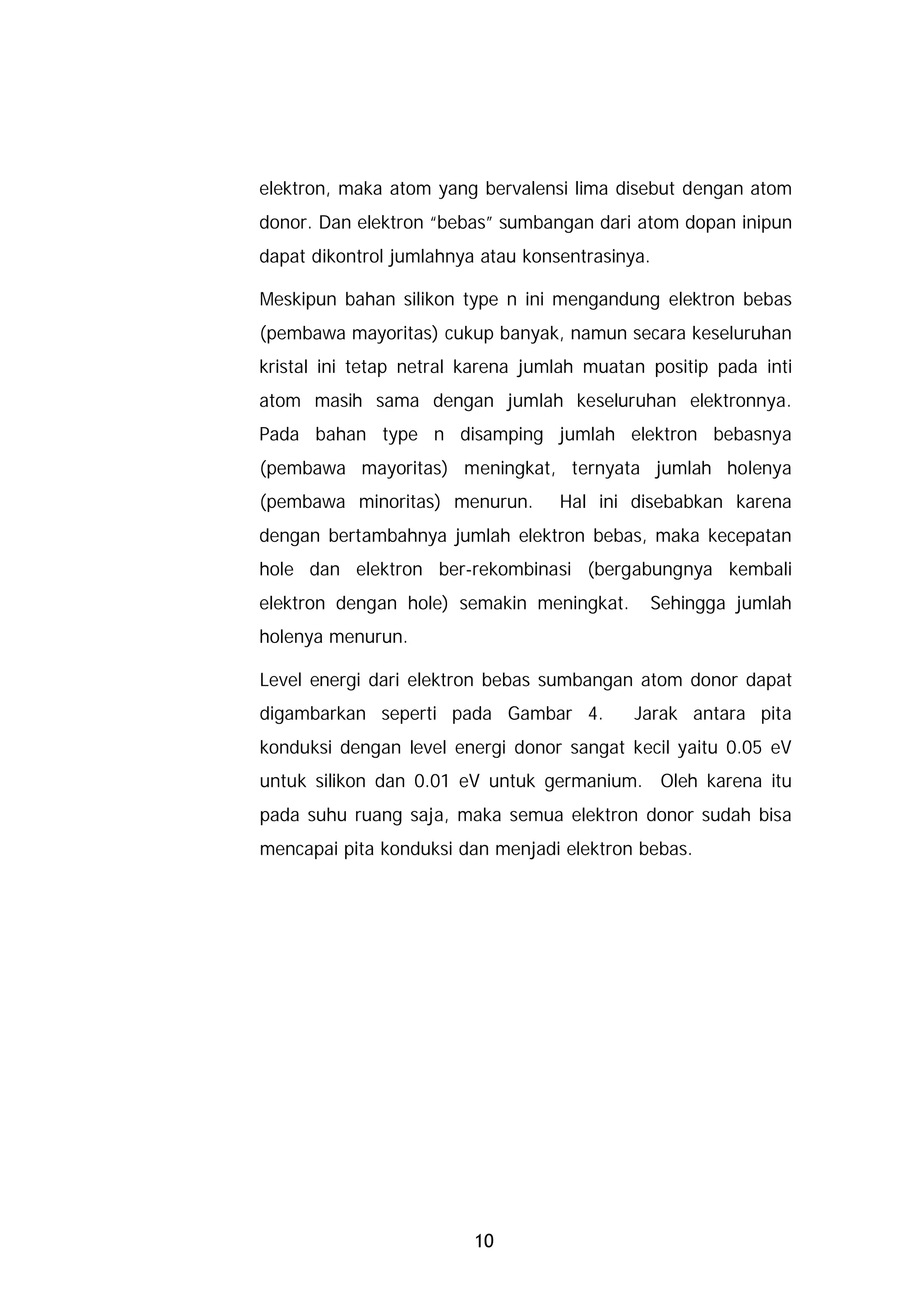 elektron, maka atom yang bervalensi lima disebut dengan atom
donor. Dan elektron “bebas” sumbangan dari atom dopan inipun
dapat dikontrol jumlahnya atau konsentrasinya.

Meskipun bahan silikon type n ini mengandung elektron bebas
(pembawa mayoritas) cukup banyak, namun secara keseluruhan
kristal ini tetap netral karena jumlah muatan positip pada inti
atom masih sama dengan jumlah keseluruhan elektronnya.
Pada bahan type n disamping jumlah elektron bebasnya
(pembawa mayoritas) meningkat, ternyata jumlah holenya
(pembawa minoritas) menurun.       Hal ini disebabkan karena
dengan bertambahnya jumlah elektron bebas, maka kecepatan
hole dan elektron ber-rekombinasi (bergabungnya kembali
elektron dengan hole) semakin meningkat.      Sehingga jumlah
holenya menurun.

Level energi dari elektron bebas sumbangan atom donor dapat
digambarkan seperti pada Gambar 4.          Jarak antara pita
konduksi dengan level energi donor sangat kecil yaitu 0.05 eV
untuk silikon dan 0.01 eV untuk germanium. Oleh karena itu
pada suhu ruang saja, maka semua elektron donor sudah bisa
mencapai pita konduksi dan menjadi elektron bebas.




                         10
 