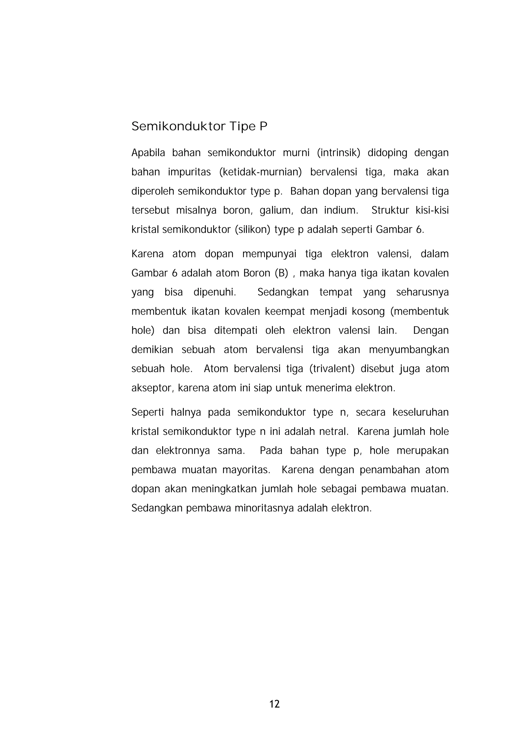 Semikonduktor Tipe P

Apabila bahan semikonduktor murni (intrinsik) didoping dengan
bahan impuritas (ketidak-murnian) bervalensi tiga, maka akan
diperoleh semikonduktor type p. Bahan dopan yang bervalensi tiga
tersebut misalnya boron, galium, dan indium.       Struktur kisi-kisi
kristal semikonduktor (silikon) type p adalah seperti Gambar 6.

Karena atom dopan mempunyai tiga elektron valensi, dalam
Gambar 6 adalah atom Boron (B) , maka hanya tiga ikatan kovalen
yang   bisa    dipenuhi.   Sedangkan     tempat   yang    seharusnya
membentuk ikatan kovalen keempat menjadi kosong (membentuk
hole) dan bisa ditempati oleh elektron valensi lain.         Dengan
demikian sebuah atom bervalensi tiga akan menyumbangkan
sebuah hole.     Atom bervalensi tiga (trivalent) disebut juga atom
akseptor, karena atom ini siap untuk menerima elektron.

Seperti halnya pada semikonduktor type n, secara keseluruhan
kristal semikonduktor type n ini adalah netral. Karena jumlah hole
dan elektronnya sama.       Pada bahan type p, hole merupakan
pembawa muatan mayoritas.          Karena dengan penambahan atom
dopan akan meningkatkan jumlah hole sebagai pembawa muatan.
Sedangkan pembawa minoritasnya adalah elektron.




                              12
 