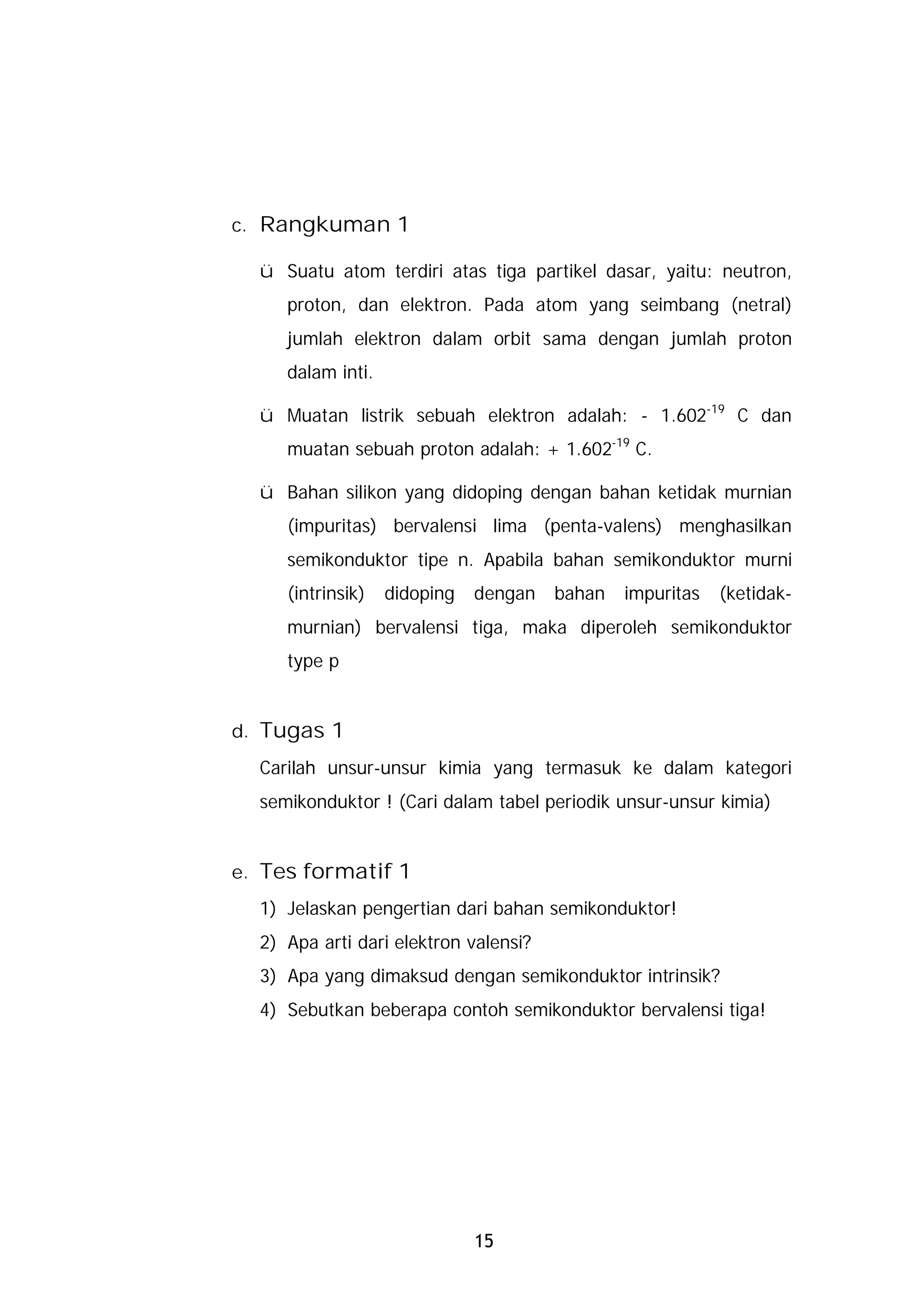 c. Rangkuman 1

  ü Suatu atom terdiri atas tiga partikel dasar, yaitu: neutron,
     proton, dan elektron. Pada atom yang seimbang (netral)
     jumlah elektron dalam orbit sama dengan jumlah proton
     dalam inti.

  ü Muatan listrik sebuah elektron adalah: - 1.602-19 C dan
     muatan sebuah proton adalah: + 1.602-19 C.

  ü Bahan silikon yang didoping dengan bahan ketidak murnian
     (impuritas) bervalensi lima (penta-valens) menghasilkan
     semikonduktor tipe n. Apabila bahan semikonduktor murni
     (intrinsik)   didoping   dengan   bahan   impuritas   (ketidak-
     murnian) bervalensi tiga, maka diperoleh semikonduktor
     type p


d. Tugas 1
  Carilah unsur-unsur kimia yang termasuk ke dalam kategori
  semikonduktor ! (Cari dalam tabel periodik unsur-unsur kimia)


e. Tes formatif 1
  1) Jelaskan pengertian dari bahan semikonduktor!
  2) Apa arti dari elektron valensi?
  3) Apa yang dimaksud dengan semikonduktor intrinsik?
  4) Sebutkan beberapa contoh semikonduktor bervalensi tiga!




                              15
 