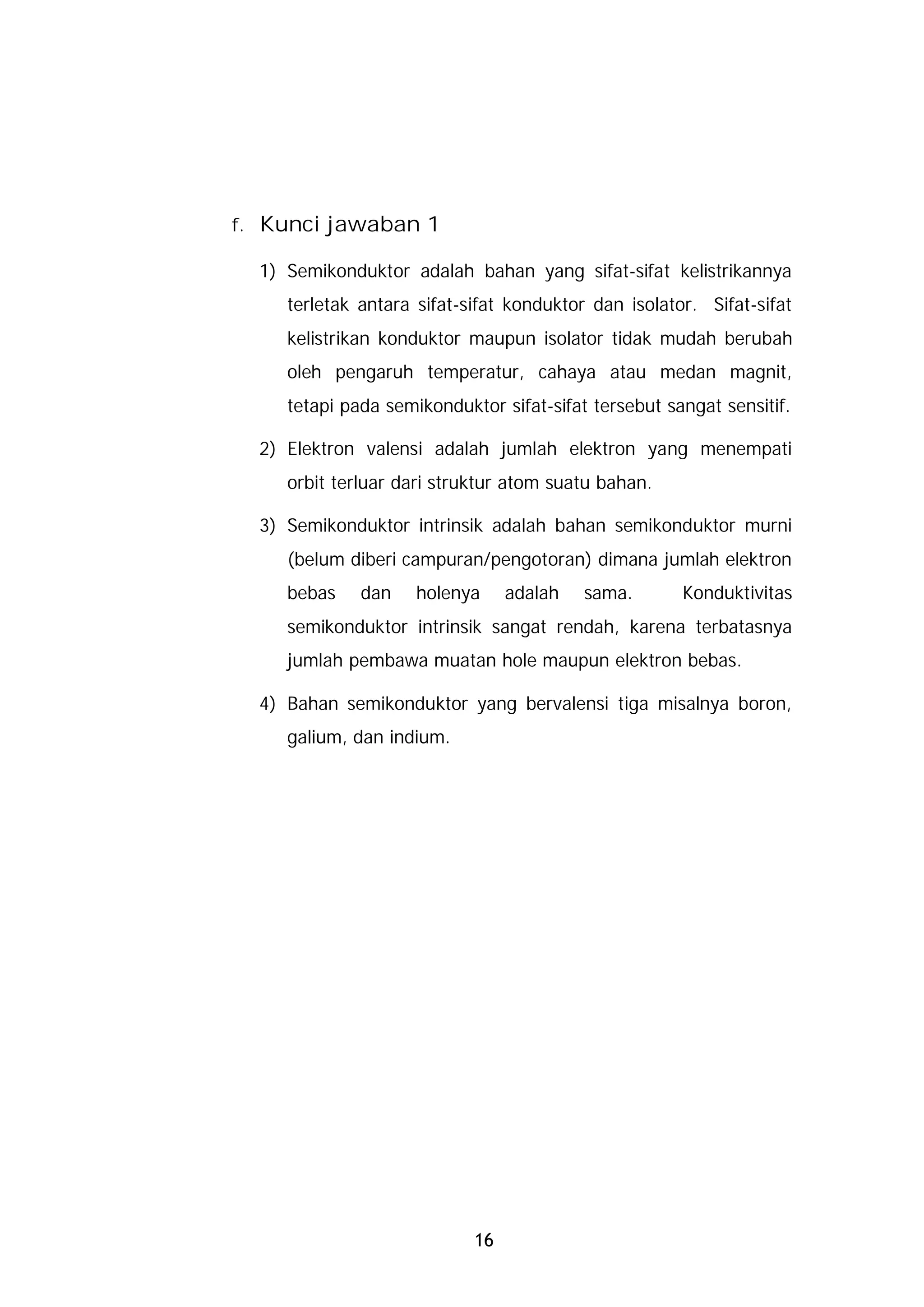 f. Kunci jawaban 1

  1) Semikonduktor adalah bahan yang sifat-sifat kelistrikannya
     terletak antara sifat-sifat konduktor dan isolator. Sifat-sifat
     kelistrikan konduktor maupun isolator tidak mudah berubah
     oleh pengaruh temperatur, cahaya atau medan magnit,
     tetapi pada semikonduktor sifat-sifat tersebut sangat sensitif.

  2) Elektron valensi adalah jumlah elektron yang menempati
     orbit terluar dari struktur atom suatu bahan.

  3) Semikonduktor intrinsik adalah bahan semikonduktor murni
     (belum diberi campuran/pengotoran) dimana jumlah elektron
     bebas    dan    holenya     adalah   sama.       Konduktivitas
     semikonduktor intrinsik sangat rendah, karena terbatasnya
     jumlah pembawa muatan hole maupun elektron bebas.

  4) Bahan semikonduktor yang bervalensi tiga misalnya boron,
     galium, dan indium.




                            16
 