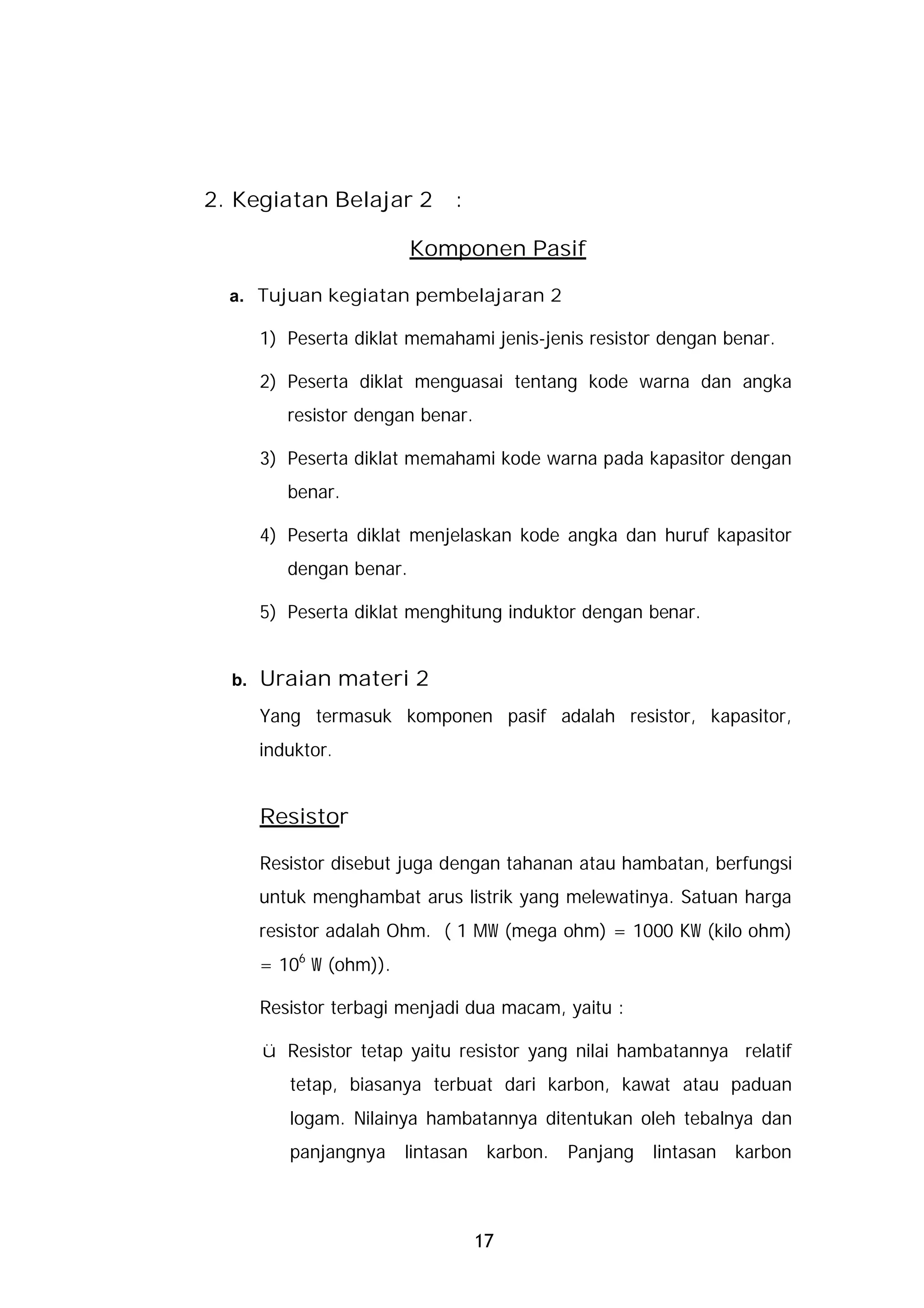 2. Kegiatan Belajar 2          :

                          Komponen Pasif

  a. Tujuan kegiatan pembelajaran 2

       1) Peserta diklat memahami jenis-jenis resistor dengan benar.

       2) Peserta diklat menguasai tentang kode warna dan angka
          resistor dengan benar.

       3) Peserta diklat memahami kode warna pada kapasitor dengan
          benar.

       4) Peserta diklat menjelaskan kode angka dan huruf kapasitor
          dengan benar.

       5) Peserta diklat menghitung induktor dengan benar.


  b.   Uraian materi 2
       Yang termasuk komponen pasif adalah resistor, kapasitor,
       induktor.


       Resistor

       Resistor disebut juga dengan tahanan atau hambatan, berfungsi
       untuk menghambat arus listrik yang melewatinya. Satuan harga
       resistor adalah Ohm. ( 1 MW (mega ohm) = 1000 KW (kilo ohm)
       = 106 W (ohm)).

       Resistor terbagi menjadi dua macam, yaitu :

       ü Resistor tetap yaitu resistor yang nilai hambatannya relatif
          tetap, biasanya terbuat dari karbon, kawat atau paduan
          logam. Nilainya hambatannya ditentukan oleh tebalnya dan
          panjangnya     lintasan    karbon.   Panjang   lintasan   karbon



                                    17
 