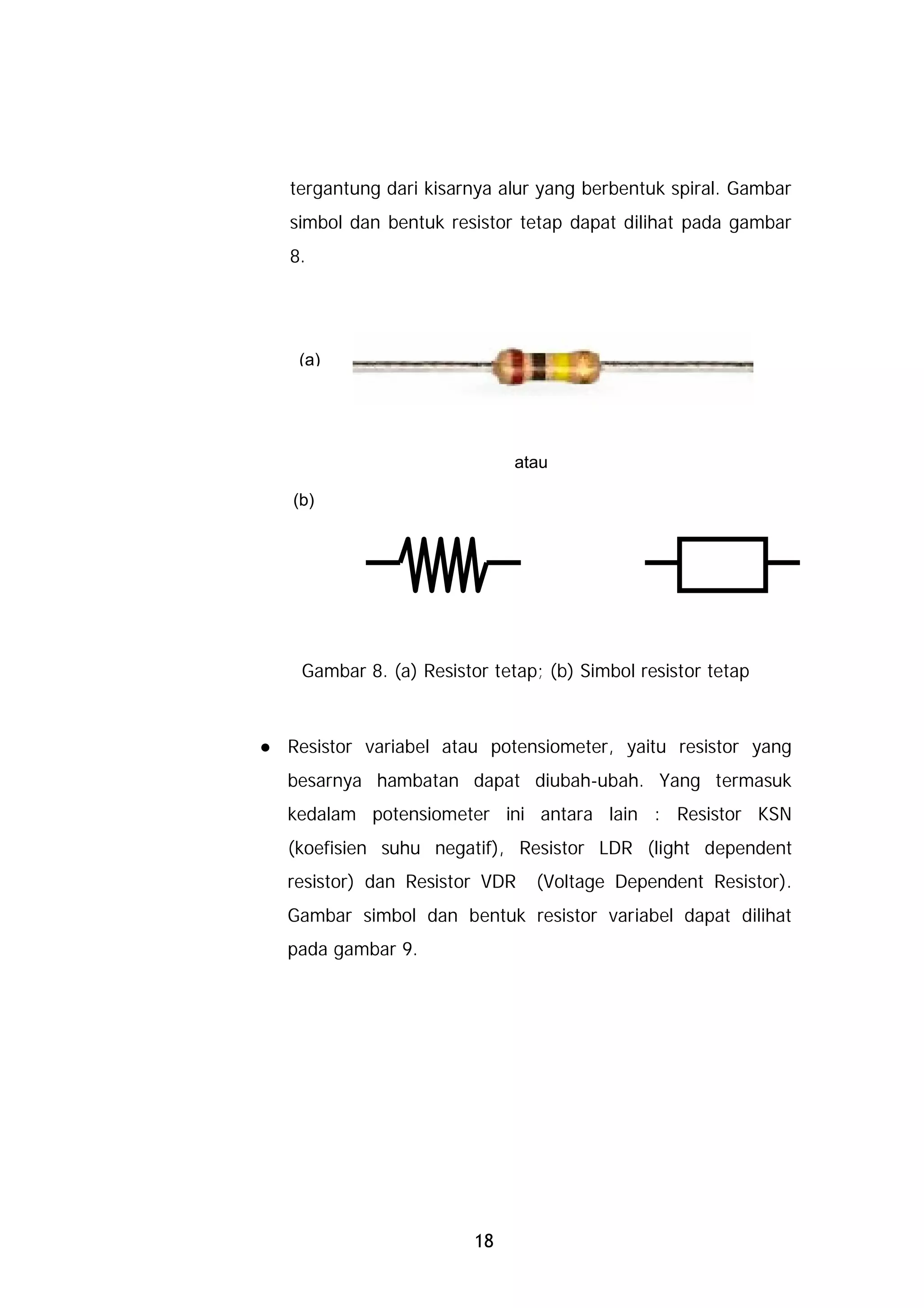 tergantung dari kisarnya alur yang berbentuk spiral. Gambar
simbol dan bentuk resistor tetap dapat dilihat pada gambar
8.




 (a)




                           atau

(b)




 Gambar 8. (a) Resistor tetap; (b) Simbol resistor tetap



Resistor variabel atau potensiometer, yaitu resistor yang
besarnya hambatan dapat diubah-ubah. Yang termasuk
kedalam potensiometer ini antara lain : Resistor KSN
(koefisien suhu negatif), Resistor LDR (light dependent
resistor) dan Resistor VDR   (Voltage Dependent Resistor).
Gambar simbol dan bentuk resistor variabel dapat dilihat
pada gambar 9.




                      18
 