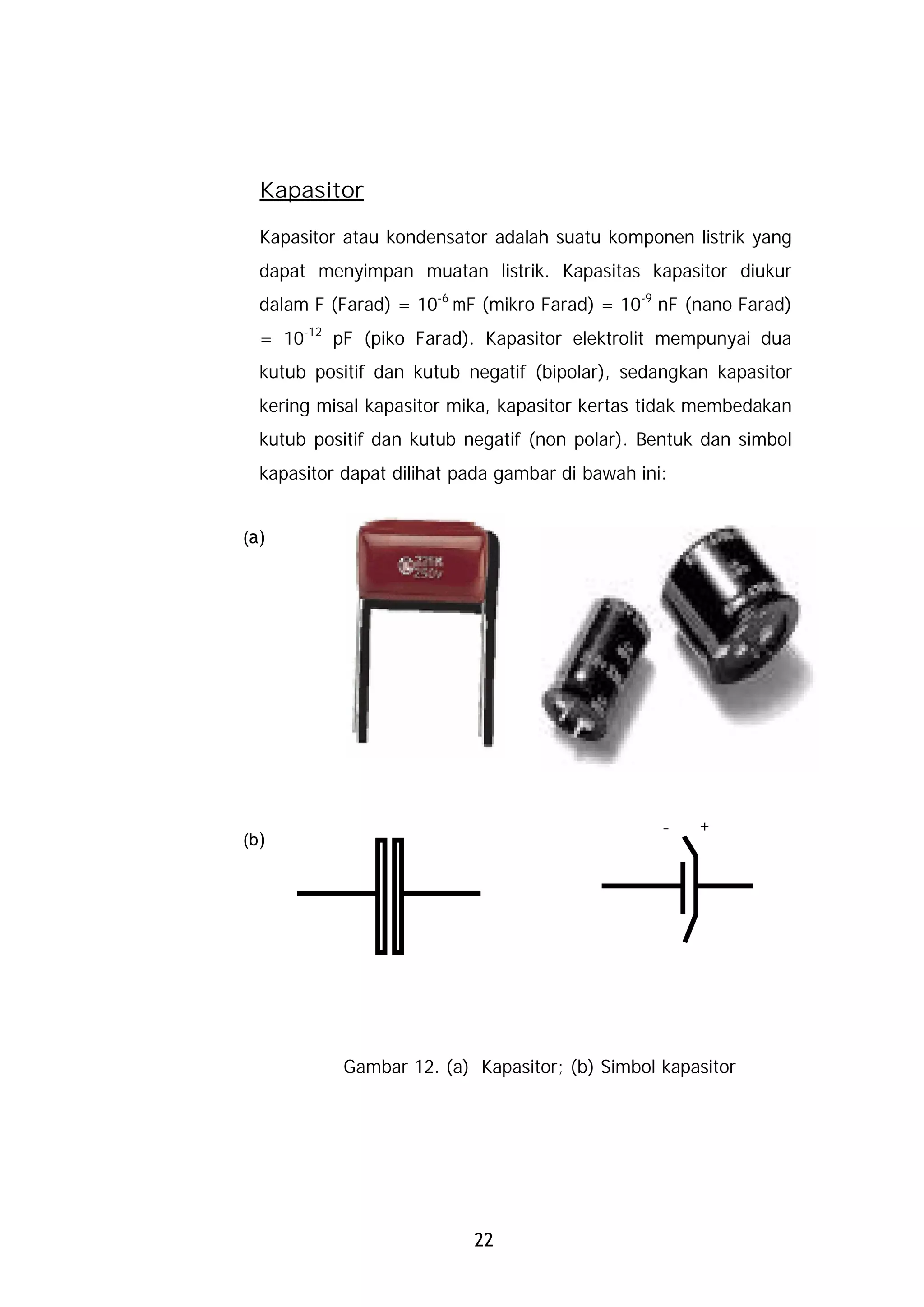 Kapasitor

  Kapasitor atau kondensator adalah suatu komponen listrik yang
  dapat menyimpan muatan listrik. Kapasitas kapasitor diukur
  dalam F (Farad) = 10-6 mF (mikro Farad) = 10-9 nF (nano Farad)
  = 10-12 pF (piko Farad). Kapasitor elektrolit mempunyai dua
  kutub positif dan kutub negatif (bipolar), sedangkan kapasitor
  kering misal kapasitor mika, kapasitor kertas tidak membedakan
  kutub positif dan kutub negatif (non polar). Bentuk dan simbol
  kapasitor dapat dilihat pada gambar di bawah ini:


(a)




                                                  –   +
(b)




            Gambar 12. (a) Kapasitor; (b) Simbol kapasitor




                           22
 