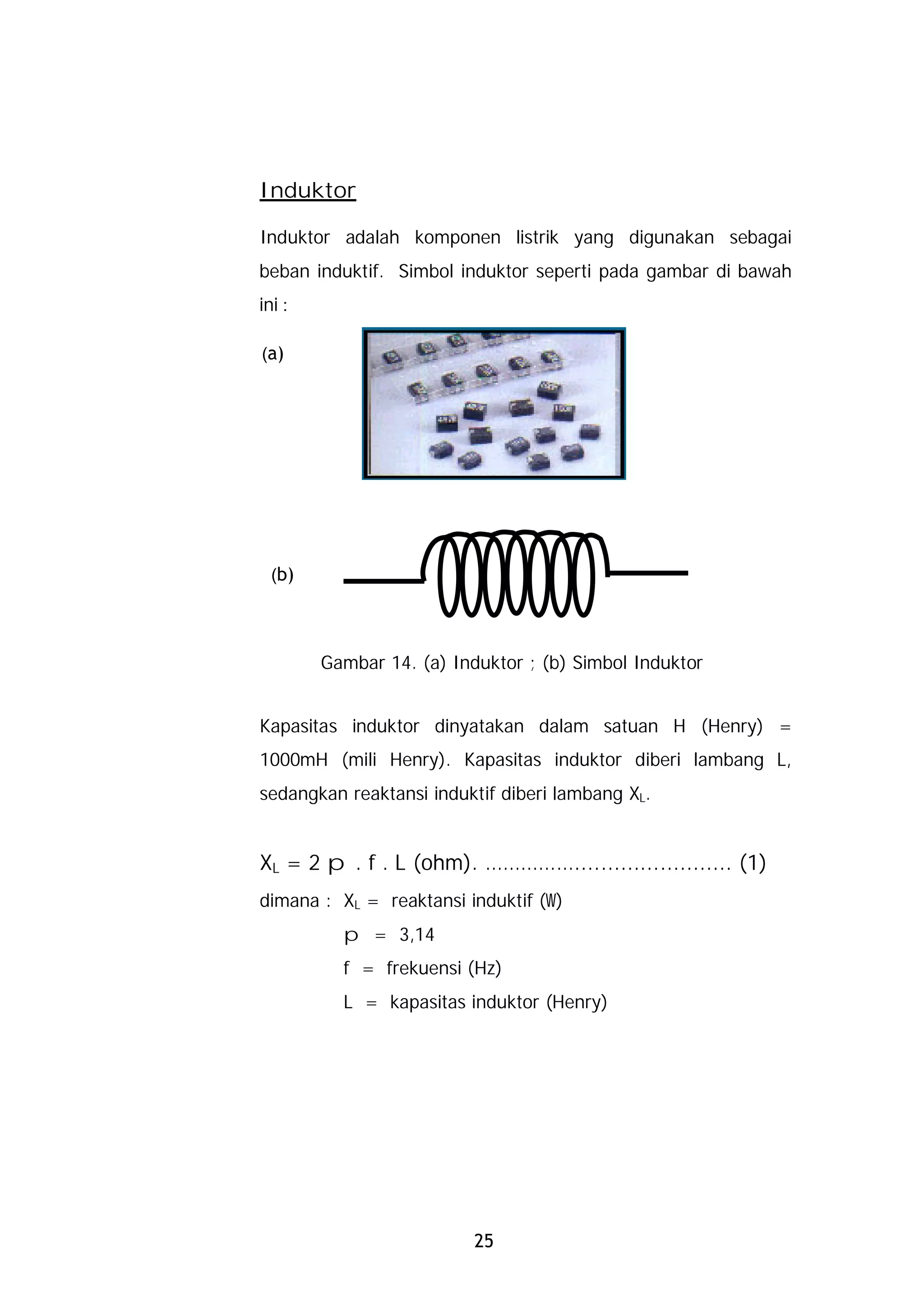 Induktor

Induktor adalah komponen listrik yang digunakan sebagai
beban induktif. Simbol induktor seperti pada gambar di bawah
ini :

(a)




  (b)




        Gambar 14. (a) Induktor ; (b) Simbol Induktor


Kapasitas induktor dinyatakan dalam satuan H (Henry) =
1000mH (mili Henry). Kapasitas induktor diberi lambang L,
sedangkan reaktansi induktif diberi lambang XL.


XL = 2 p . f . L (ohm). ……………........................ (1)
dimana : XL = reaktansi induktif (W)
          p = 3,14
          f = frekuensi (Hz)
          L = kapasitas induktor (Henry)




                          25
 