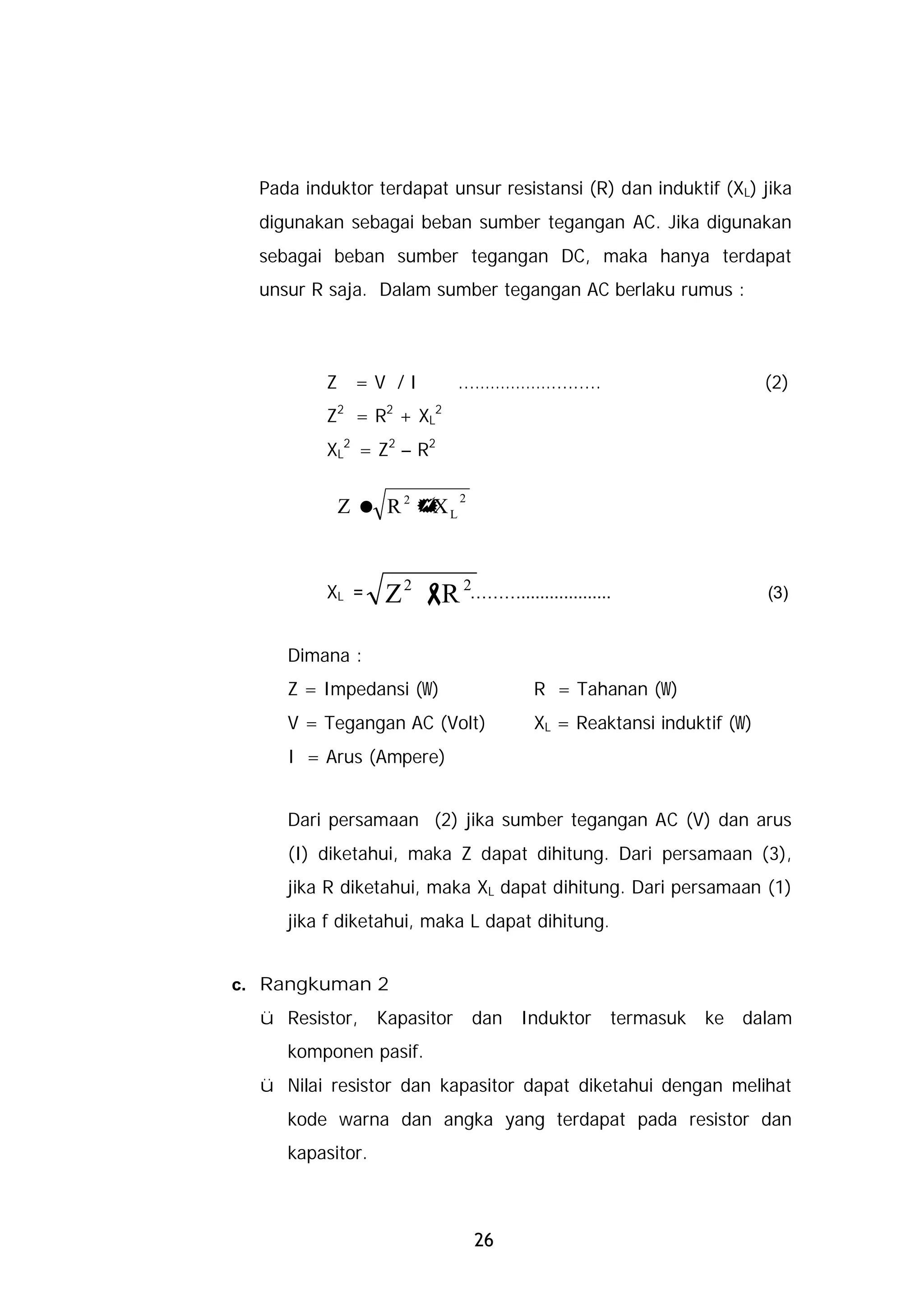 Pada induktor terdapat unsur resistansi (R) dan induktif (XL) jika
  digunakan sebagai beban sumber tegangan AC. Jika digunakan
  sebagai beban sumber tegangan DC, maka hanya terdapat
  unsur R saja. Dalam sumber tegangan AC berlaku rumus :



          Z =V /I             ...…………….........                       (2)
          Z2 = R2 + XL2
          XL2 = Z2 – R2

                              2
           Z = R2 + L
                   X



          XL =    Z 2 - 2………...................
                       R                                              (3)


     Dimana :
     Z = Impedansi (W)                  R = Tahanan (W)
     V = Tegangan AC (Volt)             XL = Reaktansi induktif (W)
     I = Arus (Ampere)


     Dari persamaan (2) jika sumber tegangan AC (V) dan arus
     (I) diketahui, maka Z dapat dihitung. Dari persamaan (3),
     jika R diketahui, maka XL dapat dihitung. Dari persamaan (1)
     jika f diketahui, maka L dapat dihitung.


c. Rangkuman 2
  ü Resistor,     Kapasitor       dan Induktor    termasuk   ke dalam
     komponen pasif.
  ü Nilai resistor dan kapasitor dapat diketahui dengan melihat
     kode warna dan angka yang terdapat pada resistor dan
     kapasitor.



                                  26
 