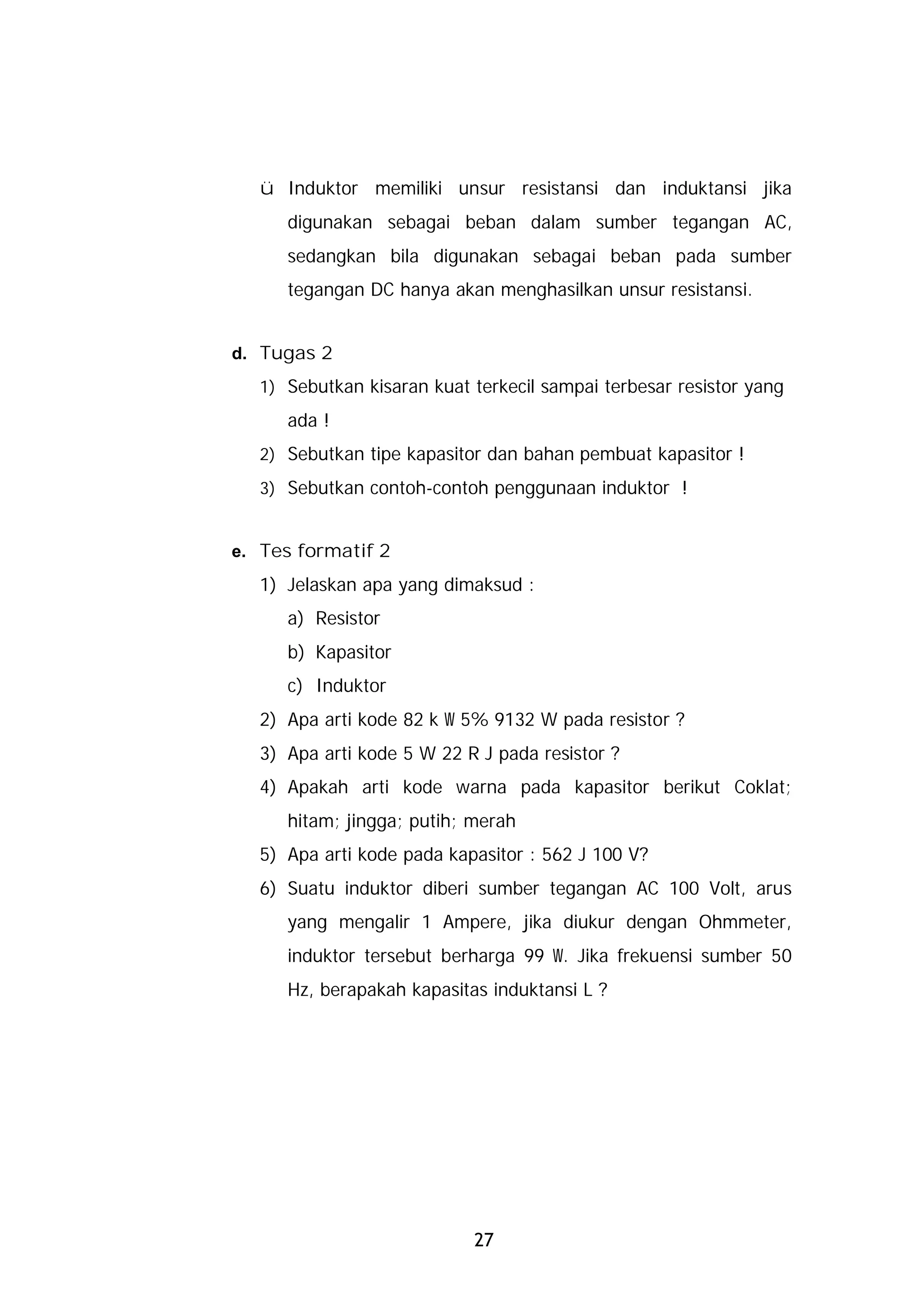 ü Induktor memiliki unsur resistansi dan induktansi jika
     digunakan sebagai beban dalam sumber tegangan AC,
     sedangkan bila digunakan sebagai beban pada sumber
     tegangan DC hanya akan menghasilkan unsur resistansi.


d. Tugas 2
  1) Sebutkan kisaran kuat terkecil sampai terbesar resistor yang
     ada !
  2) Sebutkan tipe kapasitor dan bahan pembuat kapasitor !
  3) Sebutkan contoh-contoh penggunaan induktor !


e. Tes formatif 2
  1) Jelaskan apa yang dimaksud :
     a) Resistor
     b) Kapasitor
     c) Induktor
  2) Apa arti kode 82 k W 5% 9132 W pada resistor ?
  3) Apa arti kode 5 W 22 R J pada resistor ?
  4) Apakah arti kode warna pada kapasitor berikut Coklat;
     hitam; jingga; putih; merah
  5) Apa arti kode pada kapasitor : 562 J 100 V?
  6) Suatu induktor diberi sumber tegangan AC 100 Volt, arus
     yang mengalir 1 Ampere, jika diukur dengan Ohmmeter,
     induktor tersebut berharga 99 W. Jika frekuensi sumber 50
     Hz, berapakah kapasitas induktansi L ?




                           27
 