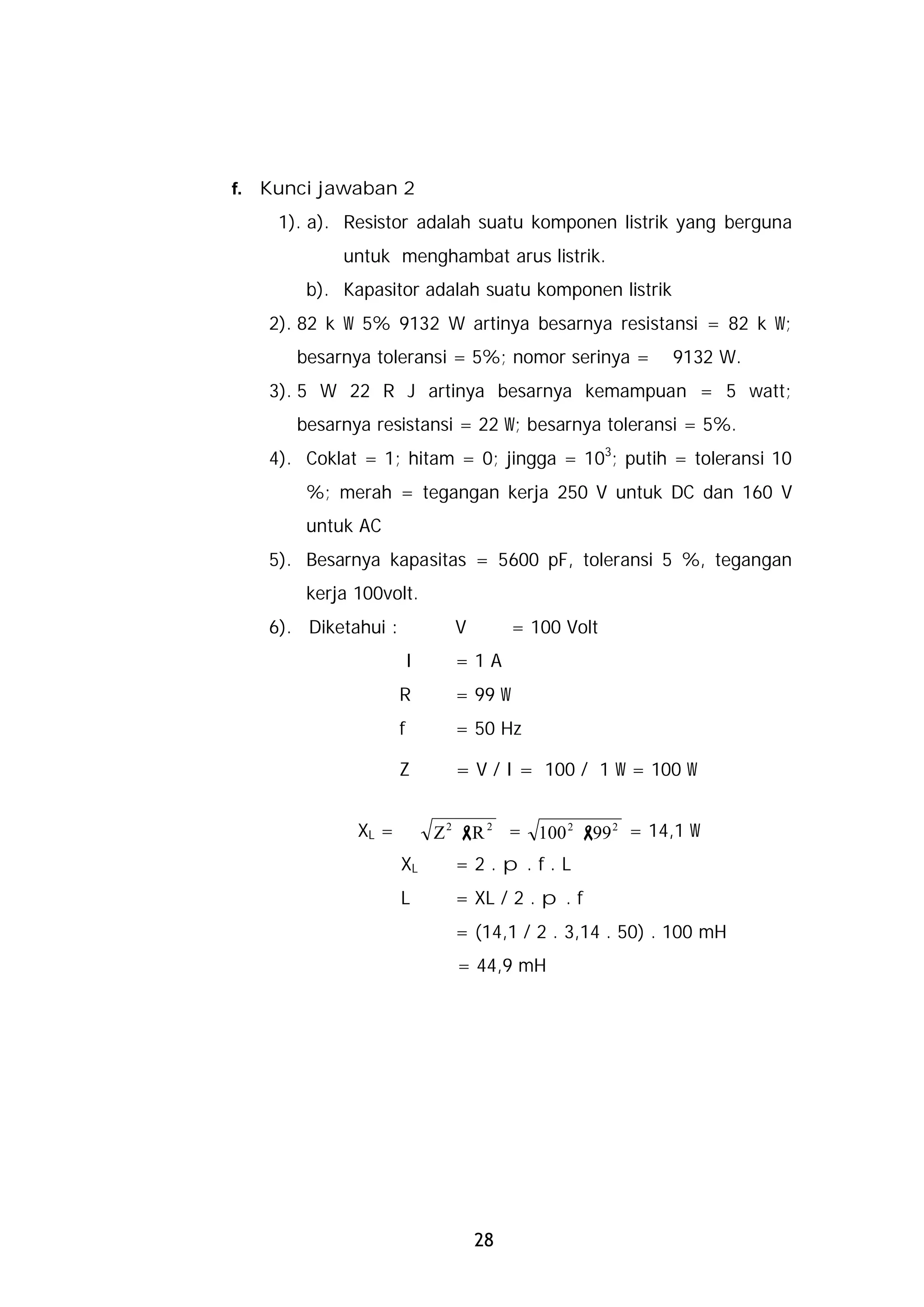 f.   Kunci jawaban 2
      1). a). Resistor adalah suatu komponen listrik yang berguna
             untuk menghambat arus listrik.
         b). Kapasitor adalah suatu komponen listrik
     2). 82 k W 5% 9132 W artinya besarnya resistansi = 82 k W;
        besarnya toleransi = 5%; nomor serinya =           9132 W.
     3). 5 W 22 R J artinya besarnya kemampuan = 5 watt;
        besarnya resistansi = 22 W; besarnya toleransi = 5%.
     4). Coklat = 1; hitam = 0; jingga = 103; putih = toleransi 10
         %; merah = tegangan kerja 250 V untuk DC dan 160 V
         untuk AC
     5). Besarnya kapasitas = 5600 pF, toleransi 5 %, tegangan
         kerja 100volt.
     6). Diketahui :             V        = 100 Volt
                           I     =1A
                       R         = 99 W
                       f         = 50 Hz

                       Z         = V / I = 100 / 1 W = 100 W


               XL =            Z 2 - 2 = 100 2 - 2 = 14,1 W
                                    R           99
                       XL        =2.p.f.L
                       L         = XL / 2 . p . f
                                 = (14,1 / 2 . 3,14 . 50) . 100 mH
                                 = 44,9 mH




                                     28
 