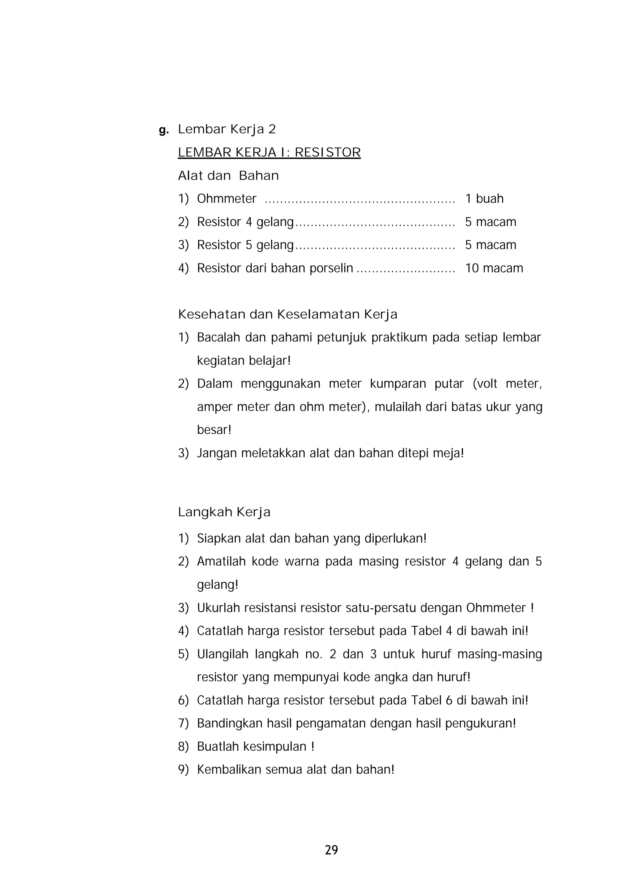 g. Lembar Kerja 2
  LEMBAR KERJA I: RESISTOR
  Alat dan Bahan
  1) Ohmmeter .................................................. 1 buah
  2) Resistor 4 gelang.......................................... 5 macam
  3) Resistor 5 gelang.......................................... 5 macam
  4) Resistor dari bahan porselin .......................... 10 macam


  Kesehatan dan Keselamatan Kerja
  1) Bacalah dan pahami petunjuk praktikum pada setiap lembar
      kegiatan belajar!
  2) Dalam menggunakan meter kumparan putar (volt meter,
      amper meter dan ohm meter), mulailah dari batas ukur yang
      besar!
  3) Jangan meletakkan alat dan bahan ditepi meja!



  Langkah Kerja

  1) Siapkan alat dan bahan yang diperlukan!
  2) Amatilah kode warna pada masing resistor 4 gelang dan 5
      gelang!
  3) Ukurlah resistansi resistor satu-persatu dengan Ohmmeter !
  4) Catatlah harga resistor tersebut pada Tabel 4 di bawah ini!
  5) Ulangilah langkah no. 2 dan 3 untuk huruf masing-masing
      resistor yang mempunyai kode angka dan huruf!
  6) Catatlah harga resistor tersebut pada Tabel 6 di bawah ini!
  7) Bandingkan hasil pengamatan dengan hasil pengukuran!
  8) Buatlah kesimpulan !
  9) Kembalikan semua alat dan bahan!




                                 29
 