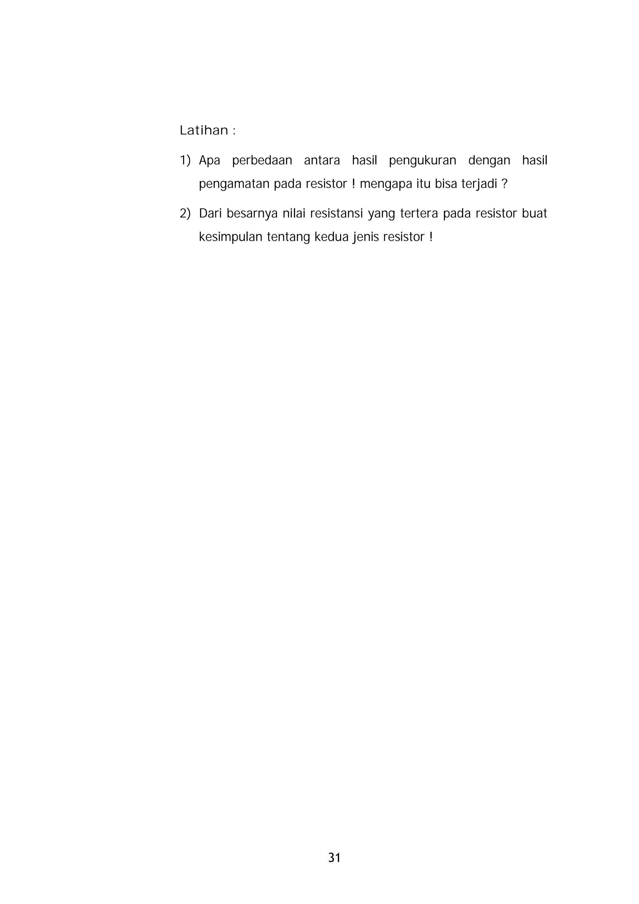 Latihan :

1) Apa perbedaan antara hasil pengukuran dengan hasil
   pengamatan pada resistor ! mengapa itu bisa terjadi ?

2) Dari besarnya nilai resistansi yang tertera pada resistor buat
   kesimpulan tentang kedua jenis resistor !




                          31
 