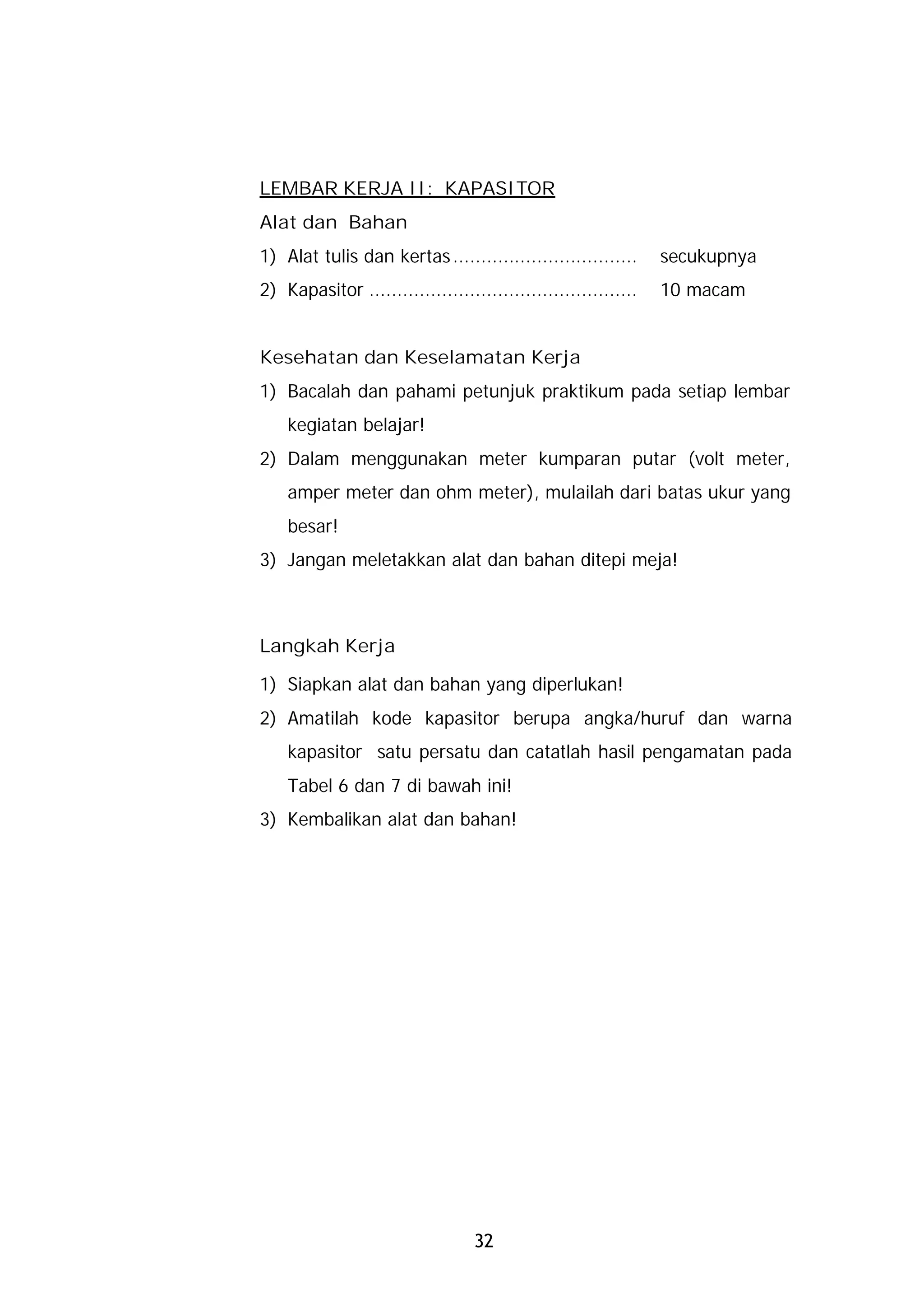 LEMBAR KERJA II: KAPASITOR
Alat dan Bahan
1) Alat tulis dan kertas .................................      secukupnya
2) Kapasitor ................................................   10 macam


Kesehatan dan Keselamatan Kerja
1) Bacalah dan pahami petunjuk praktikum pada setiap lembar
    kegiatan belajar!
2) Dalam menggunakan meter kumparan putar (volt meter,
    amper meter dan ohm meter), mulailah dari batas ukur yang
    besar!
3) Jangan meletakkan alat dan bahan ditepi meja!



Langkah Kerja

1) Siapkan alat dan bahan yang diperlukan!
2) Amatilah kode kapasitor berupa angka/huruf dan warna
    kapasitor satu persatu dan catatlah hasil pengamatan pada
    Tabel 6 dan 7 di bawah ini!
3) Kembalikan alat dan bahan!




                                  32
 