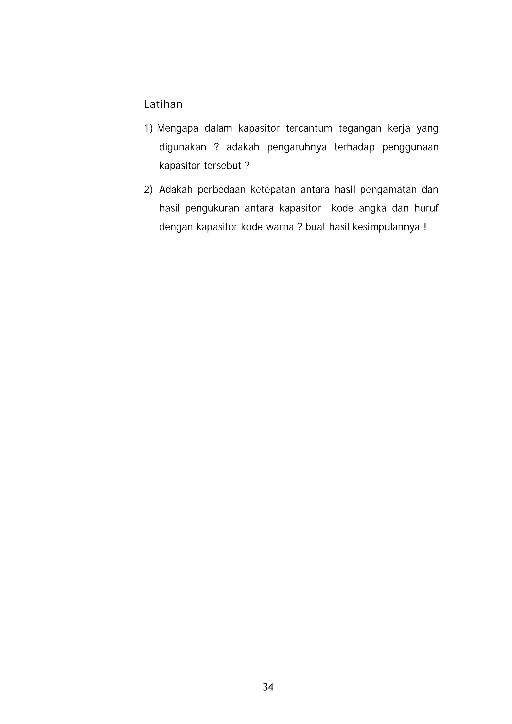 Latihan

1) Mengapa dalam kapasitor tercantum tegangan kerja yang
  digunakan ? adakah pengaruhnya terhadap penggunaan
  kapasitor tersebut ?

2) Adakah perbedaan ketepatan antara hasil pengamatan dan
  hasil pengukuran antara kapasitor   kode angka dan huruf
  dengan kapasitor kode warna ? buat hasil kesimpulannya !




                         34
 