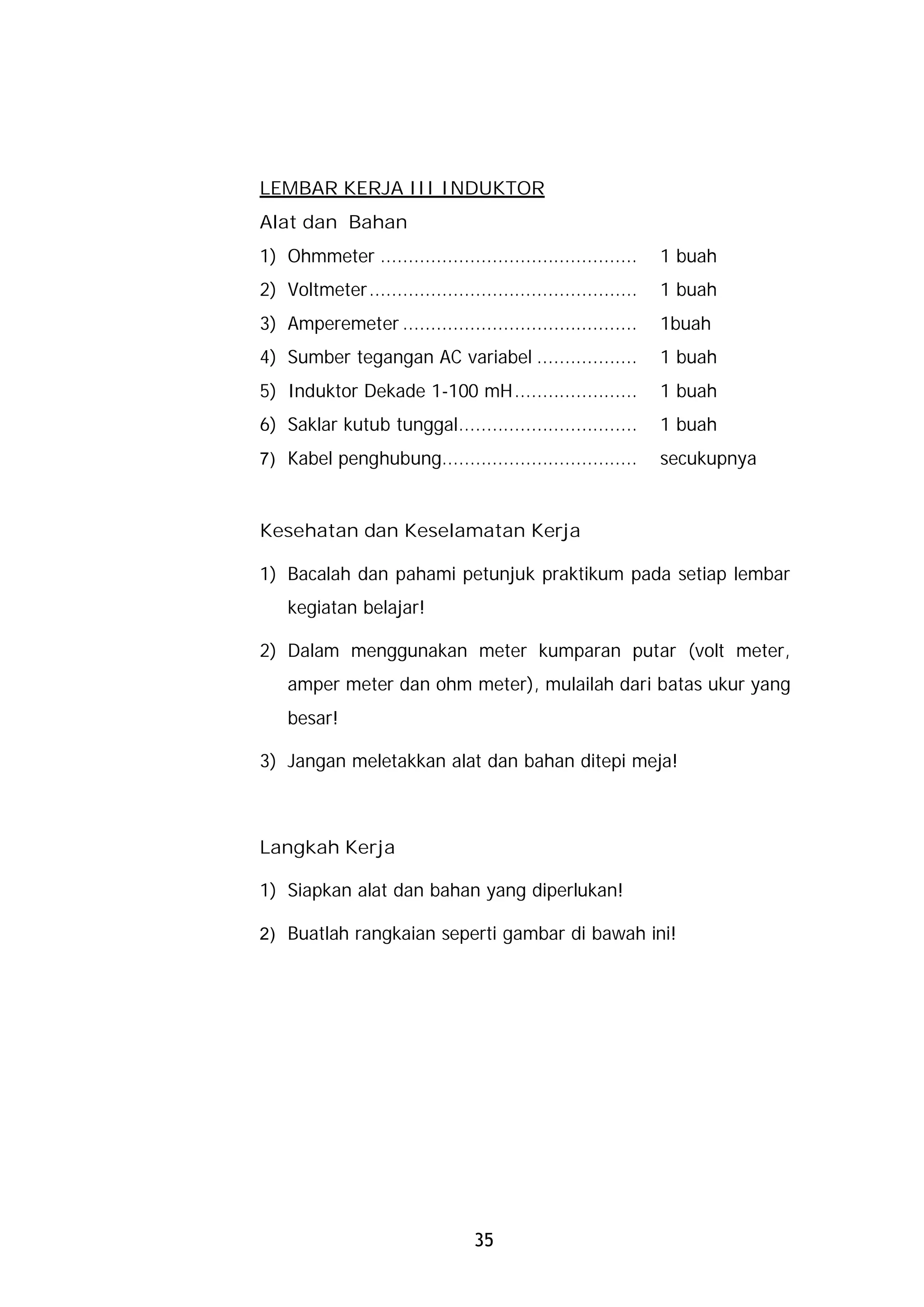 LEMBAR KERJA III INDUKTOR
Alat dan Bahan
1) Ohmmeter ..............................................     1 buah
2) Voltmeter................................................   1 buah
3) Amperemeter ..........................................      1buah
4) Sumber tegangan AC variabel ..................              1 buah
5) Induktor Dekade 1-100 mH......................              1 buah
6) Saklar kutub tunggal................................        1 buah
7) Kabel penghubung...................................         secukupnya


Kesehatan dan Keselamatan Kerja

1) Bacalah dan pahami petunjuk praktikum pada setiap lembar
    kegiatan belajar!

2) Dalam menggunakan meter kumparan putar (volt meter,
    amper meter dan ohm meter), mulailah dari batas ukur yang
    besar!

3) Jangan meletakkan alat dan bahan ditepi meja!



Langkah Kerja

1) Siapkan alat dan bahan yang diperlukan!

2) Buatlah rangkaian seperti gambar di bawah ini!




                                  35
 