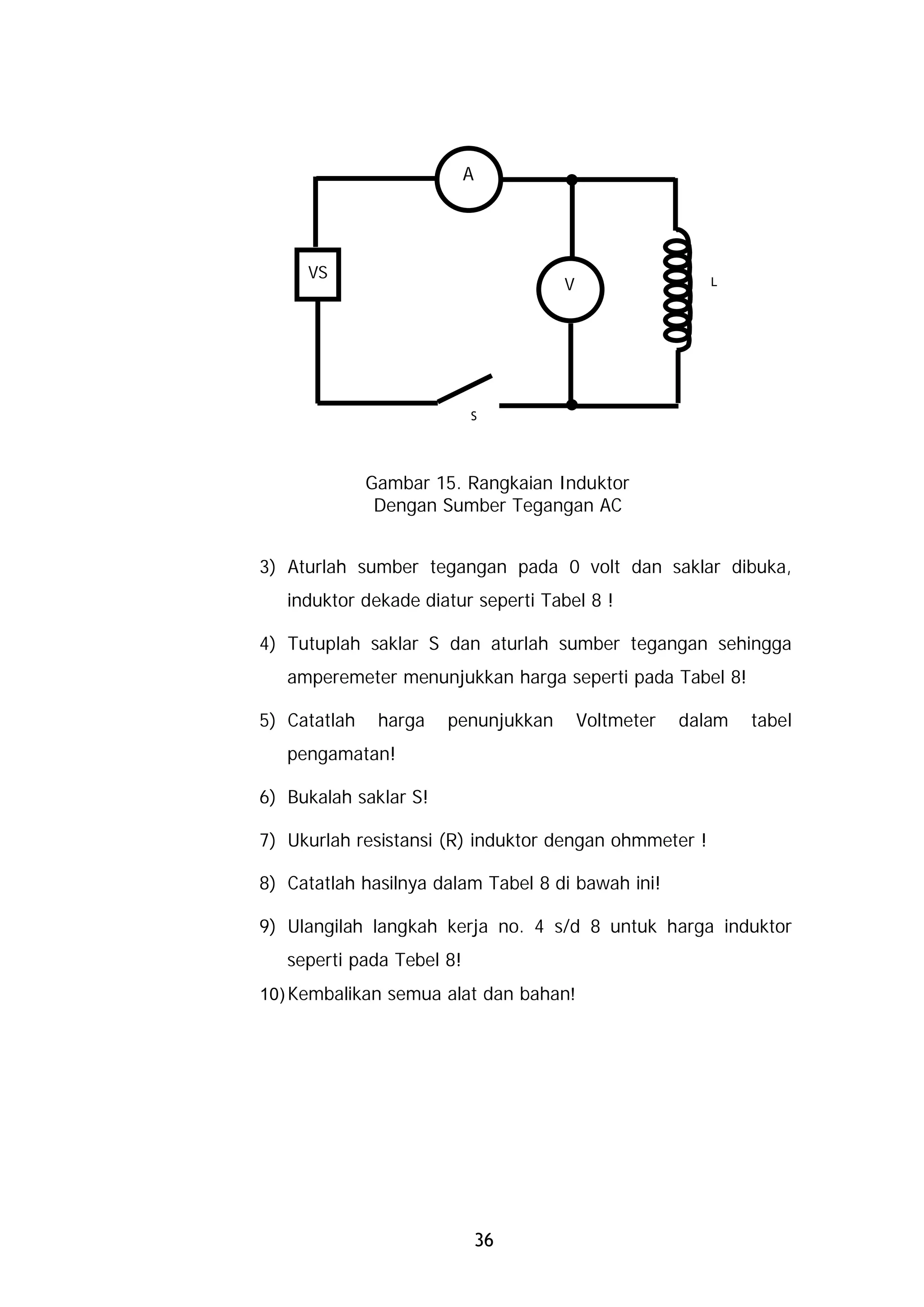 A




     VS
                                     V                  L




                           S




              Gambar 15. Rangkaian Induktor
               Dengan Sumber Tegangan AC


3) Aturlah sumber tegangan pada 0 volt dan saklar dibuka,
   induktor dekade diatur seperti Tabel 8 !

4) Tutuplah saklar S dan aturlah sumber tegangan sehingga
   amperemeter menunjukkan harga seperti pada Tabel 8!

5) Catatlah    harga   penunjukkan       Voltmeter   dalam   tabel
   pengamatan!

6) Bukalah saklar S!

7) Ukurlah resistansi (R) induktor dengan ohmmeter !

8) Catatlah hasilnya dalam Tabel 8 di bawah ini!

9) Ulangilah langkah kerja no. 4 s/d 8 untuk harga induktor
   seperti pada Tebel 8!
10) Kembalikan semua alat dan bahan!




                               36
 