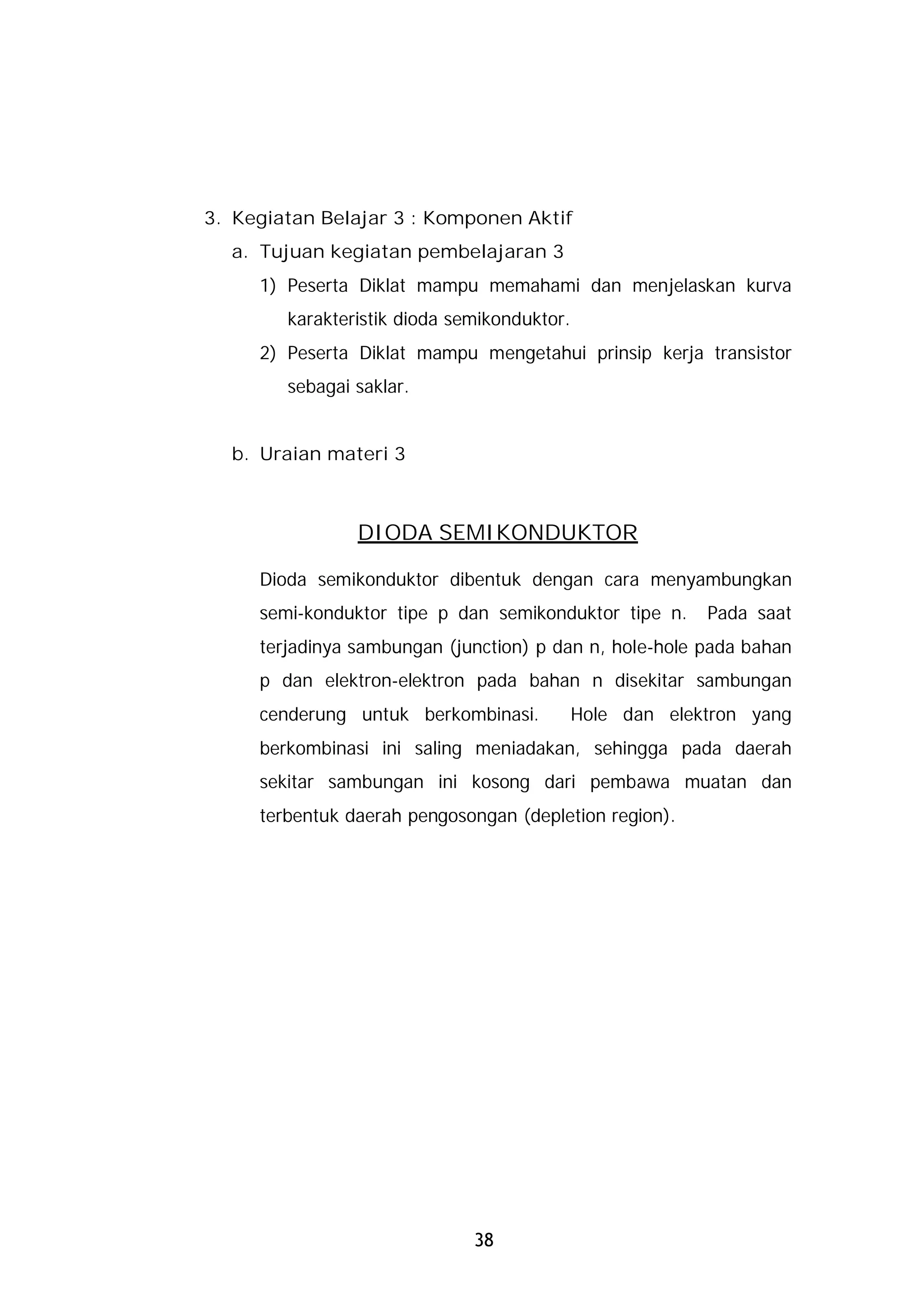 3. Kegiatan Belajar 3 : Komponen Aktif
  a. Tujuan kegiatan pembelajaran 3
     1) Peserta Diklat mampu memahami dan menjelaskan kurva
        karakteristik dioda semikonduktor.
     2) Peserta Diklat mampu mengetahui prinsip kerja transistor
        sebagai saklar.


  b. Uraian materi 3



                DIODA SEMIKONDUKTOR

     Dioda semikonduktor dibentuk dengan cara menyambungkan
     semi-konduktor tipe p dan semikonduktor tipe n.      Pada saat
     terjadinya sambungan (junction) p dan n, hole-hole pada bahan
     p dan elektron-elektron pada bahan n disekitar sambungan
     cenderung untuk berkombinasi.           Hole dan elektron yang
     berkombinasi ini saling meniadakan, sehingga pada daerah
     sekitar sambungan ini kosong dari pembawa muatan dan
     terbentuk daerah pengosongan (depletion region).




                              38
 