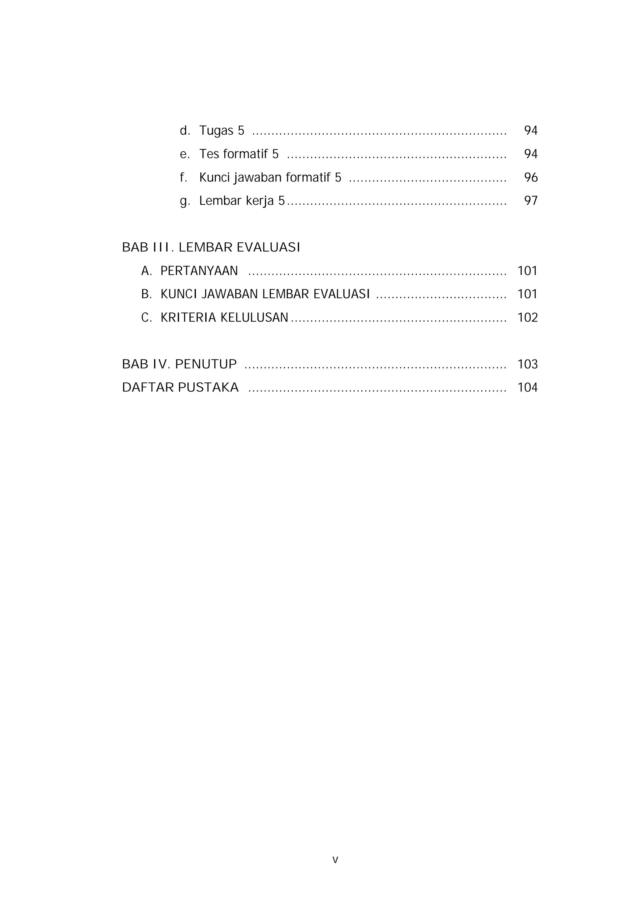 d. Tugas 5 ..................................................................   94
            e. Tes formatif 5 .........................................................     94
            f. Kunci jawaban formatif 5 .........................................           96
            g. Lembar kerja 5.........................................................      97


BAB III. LEMBAR EVALUASI
    A. PERTANYAAN ................................................................... 101
    B. KUNCI JAWABAN LEMBAR EVALUASI .................................. 101
    C. KRITERIA KELULUSAN ........................................................ 102


BAB IV. PENUTUP .................................................................... 103
DAFTAR PUSTAKA ................................................................... 104




                                               v
 