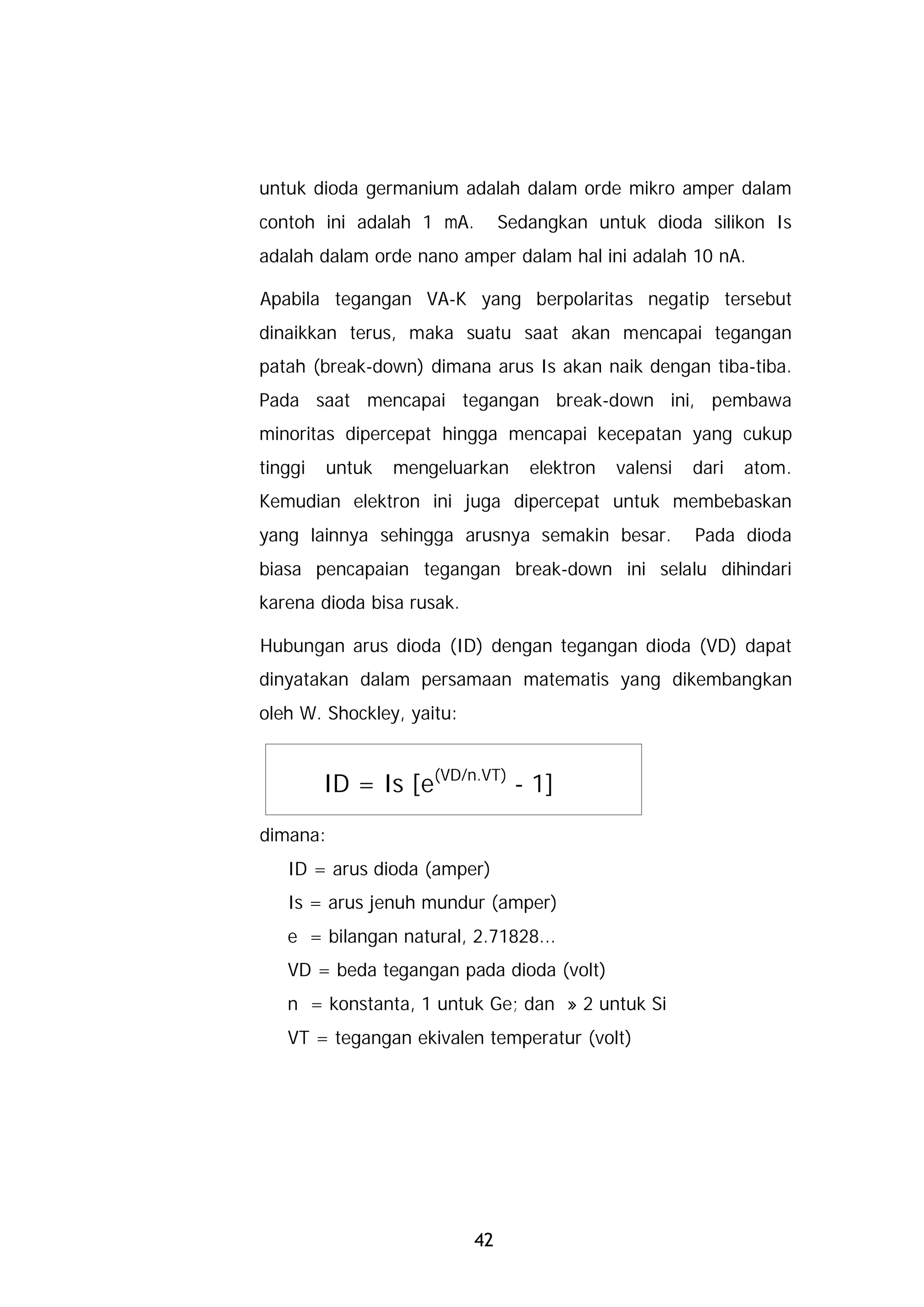 untuk dioda germanium adalah dalam orde mikro amper dalam
contoh ini adalah 1 mA.         Sedangkan untuk dioda silikon Is
adalah dalam orde nano amper dalam hal ini adalah 10 nA.

Apabila tegangan VA-K yang berpolaritas negatip tersebut
dinaikkan terus, maka suatu saat akan mencapai tegangan
patah (break-down) dimana arus Is akan naik dengan tiba-tiba.
Pada saat mencapai tegangan break-down ini, pembawa
minoritas dipercepat hingga mencapai kecepatan yang cukup
tinggi   untuk   mengeluarkan      elektron   valensi   dari   atom.
Kemudian elektron ini juga dipercepat untuk membebaskan
yang lainnya sehingga arusnya semakin besar.            Pada dioda
biasa pencapaian tegangan break-down ini selalu dihindari
karena dioda bisa rusak.

Hubungan arus dioda (ID) dengan tegangan dioda (VD) dapat
dinyatakan dalam persamaan matematis yang dikembangkan
oleh W. Shockley, yaitu:


         ID = Is [e(VD/n.VT) - 1]
dimana:
   ID = arus dioda (amper)
   Is = arus jenuh mundur (amper)
   e = bilangan natural, 2.71828...
   VD = beda tegangan pada dioda (volt)
   n = konstanta, 1 untuk Ge; dan » 2 untuk Si
   VT = tegangan ekivalen temperatur (volt)




                           42
 