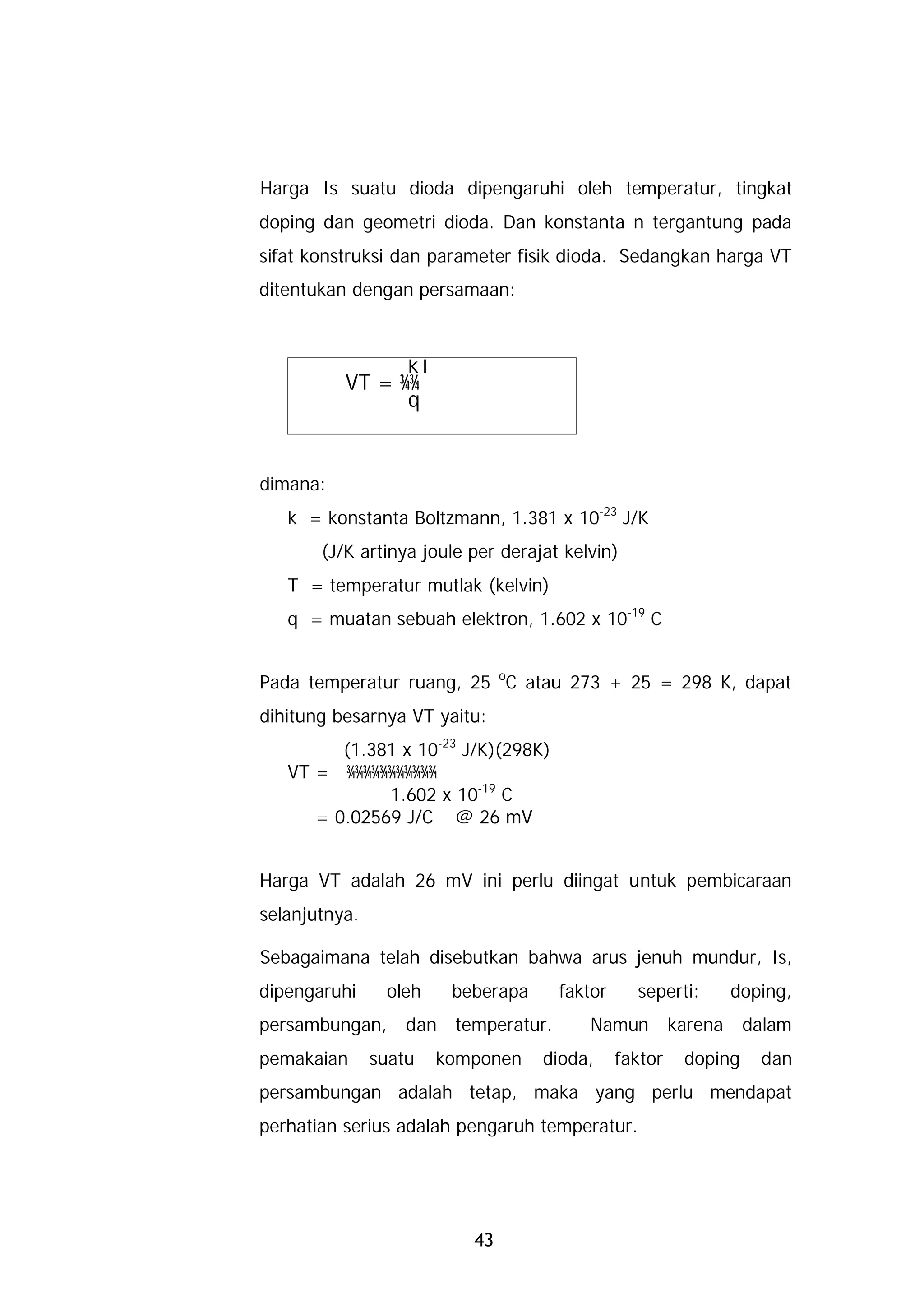 Harga Is suatu dioda dipengaruhi oleh temperatur, tingkat
doping dan geometri dioda. Dan konstanta n tergantung pada
sifat konstruksi dan parameter fisik dioda. Sedangkan harga VT
ditentukan dengan persamaan:



                kT
          VT = ¾¾
                q


dimana:
   k = konstanta Boltzmann, 1.381 x 10-23 J/K
       (J/K artinya joule per derajat kelvin)
   T = temperatur mutlak (kelvin)
   q = muatan sebuah elektron, 1.602 x 10-19 C


Pada temperatur ruang, 25 oC atau 273 + 25 = 298 K, dapat
dihitung besarnya VT yaitu:
         (1.381 x 10-23 J/K)(298K)
   VT = ¾¾¾¾¾¾¾¾¾¾¾
              1.602 x 10-19 C
      = 0.02569 J/C @ 26 mV


Harga VT adalah 26 mV ini perlu diingat untuk pembicaraan
selanjutnya.

Sebagaimana telah disebutkan bahwa arus jenuh mundur, Is,
dipengaruhi     oleh    beberapa     faktor     seperti:        doping,
persambungan,      dan temperatur.       Namun         karena    dalam
pemakaian      suatu   komponen    dioda,     faktor    doping     dan
persambungan adalah tetap, maka yang perlu mendapat
perhatian serius adalah pengaruh temperatur.




                          43
 