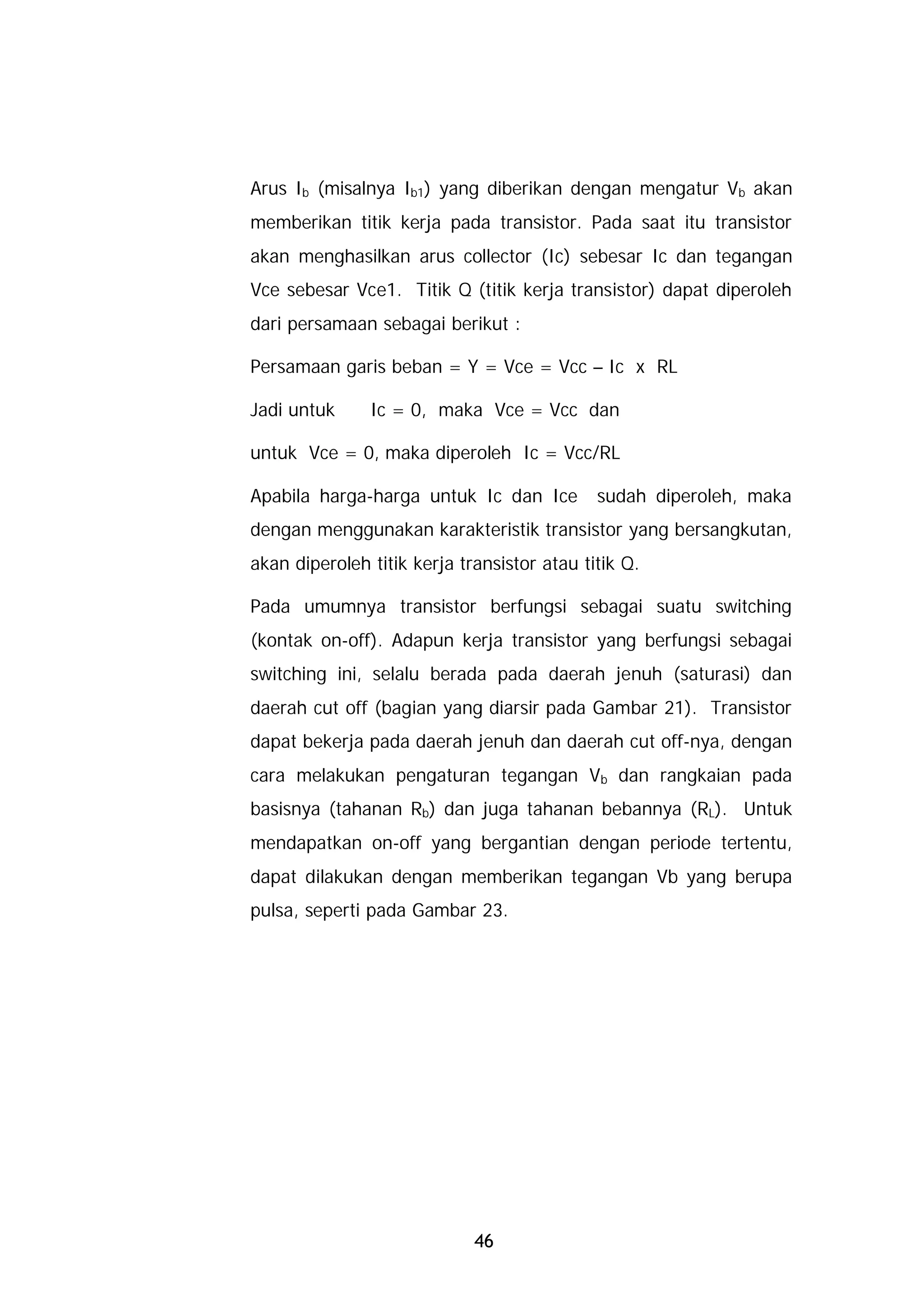 Arus Ib (misalnya Ib1) yang diberikan dengan mengatur Vb akan
memberikan titik kerja pada transistor. Pada saat itu transistor
akan menghasilkan arus collector (Ic) sebesar Ic dan tegangan
Vce sebesar Vce1. Titik Q (titik kerja transistor) dapat diperoleh
dari persamaan sebagai berikut :

Persamaan garis beban = Y = Vce = Vcc – Ic x RL

Jadi untuk     Ic = 0, maka Vce = Vcc dan

untuk Vce = 0, maka diperoleh Ic = Vcc/RL

Apabila harga-harga untuk Ic dan Ice         sudah diperoleh, maka
dengan menggunakan karakteristik transistor yang bersangkutan,
akan diperoleh titik kerja transistor atau titik Q.

Pada umumnya transistor berfungsi sebagai suatu switching
(kontak on-off). Adapun kerja transistor yang berfungsi sebagai
switching ini, selalu berada pada daerah jenuh (saturasi) dan
daerah cut off (bagian yang diarsir pada Gambar 21). Transistor
dapat bekerja pada daerah jenuh dan daerah cut off-nya, dengan
cara melakukan pengaturan tegangan Vb dan rangkaian pada
basisnya (tahanan Rb) dan juga tahanan bebannya (RL). Untuk
mendapatkan on-off yang bergantian dengan periode tertentu,
dapat dilakukan dengan memberikan tegangan Vb yang berupa
pulsa, seperti pada Gambar 23.




                             46
 