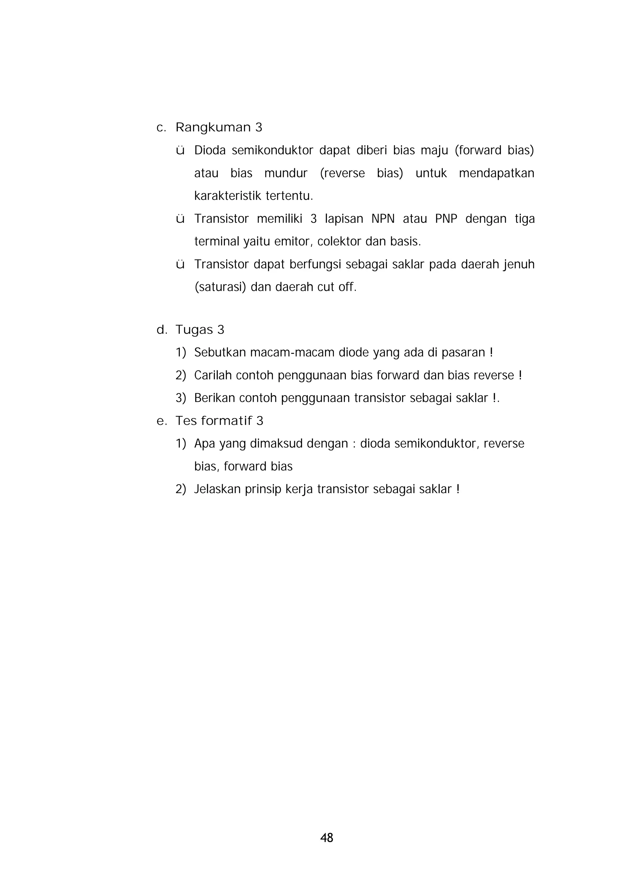 c. Rangkuman 3
  ü Dioda semikonduktor dapat diberi bias maju (forward bias)
     atau bias mundur (reverse bias) untuk mendapatkan
     karakteristik tertentu.
  ü Transistor memiliki 3 lapisan NPN atau PNP dengan tiga
     terminal yaitu emitor, colektor dan basis.
  ü Transistor dapat berfungsi sebagai saklar pada daerah jenuh
     (saturasi) dan daerah cut off.


d. Tugas 3
  1) Sebutkan macam-macam diode yang ada di pasaran !
  2) Carilah contoh penggunaan bias forward dan bias reverse !
  3) Berikan contoh penggunaan transistor sebagai saklar !.
e. Tes formatif 3
  1) Apa yang dimaksud dengan : dioda semikonduktor, reverse
     bias, forward bias
  2) Jelaskan prinsip kerja transistor sebagai saklar !




                               48
 